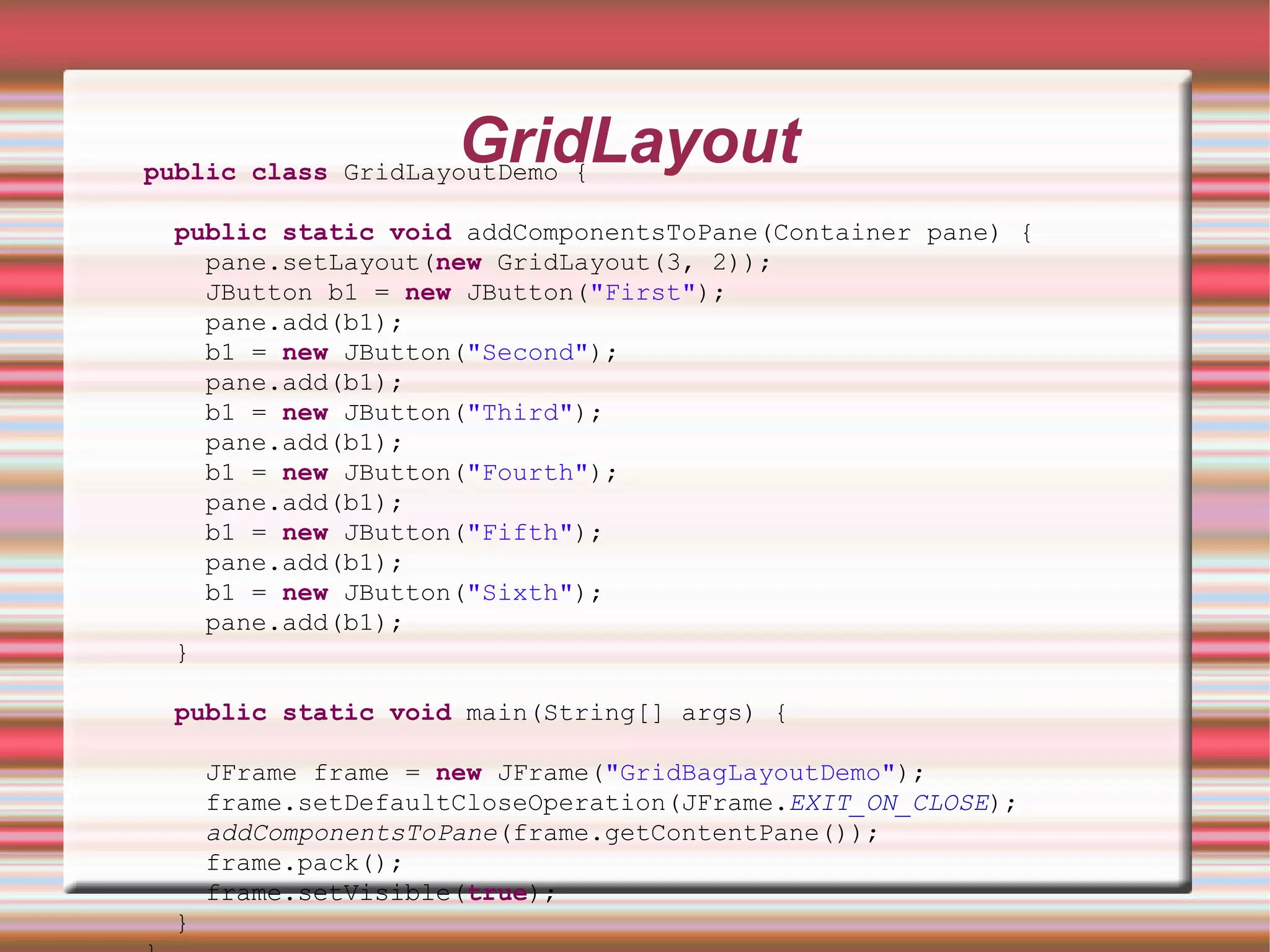 GridLayout
public class GridLayoutDemo {

 public static void addComponentsToPane(Container pane) {
   pane.setLayout(new GridLayout(3, 2));
   JButton b1 = new JButton("First");
   pane.add(b1);
   b1 = new JButton("Second");
   pane.add(b1);
   b1 = new JButton("Third");
   pane.add(b1);
   b1 = new JButton("Fourth");
   pane.add(b1);
   b1 = new JButton("Fifth");
   pane.add(b1);
   b1 = new JButton("Sixth");
   pane.add(b1);
 }

 public static void main(String[] args) {

     JFrame frame = new JFrame("GridBagLayoutDemo");
     frame.setDefaultCloseOperation(JFrame.EXIT_ON_CLOSE);
     addComponentsToPane(frame.getContentPane());
     frame.pack();
     frame.setVisible(true);
 }
 