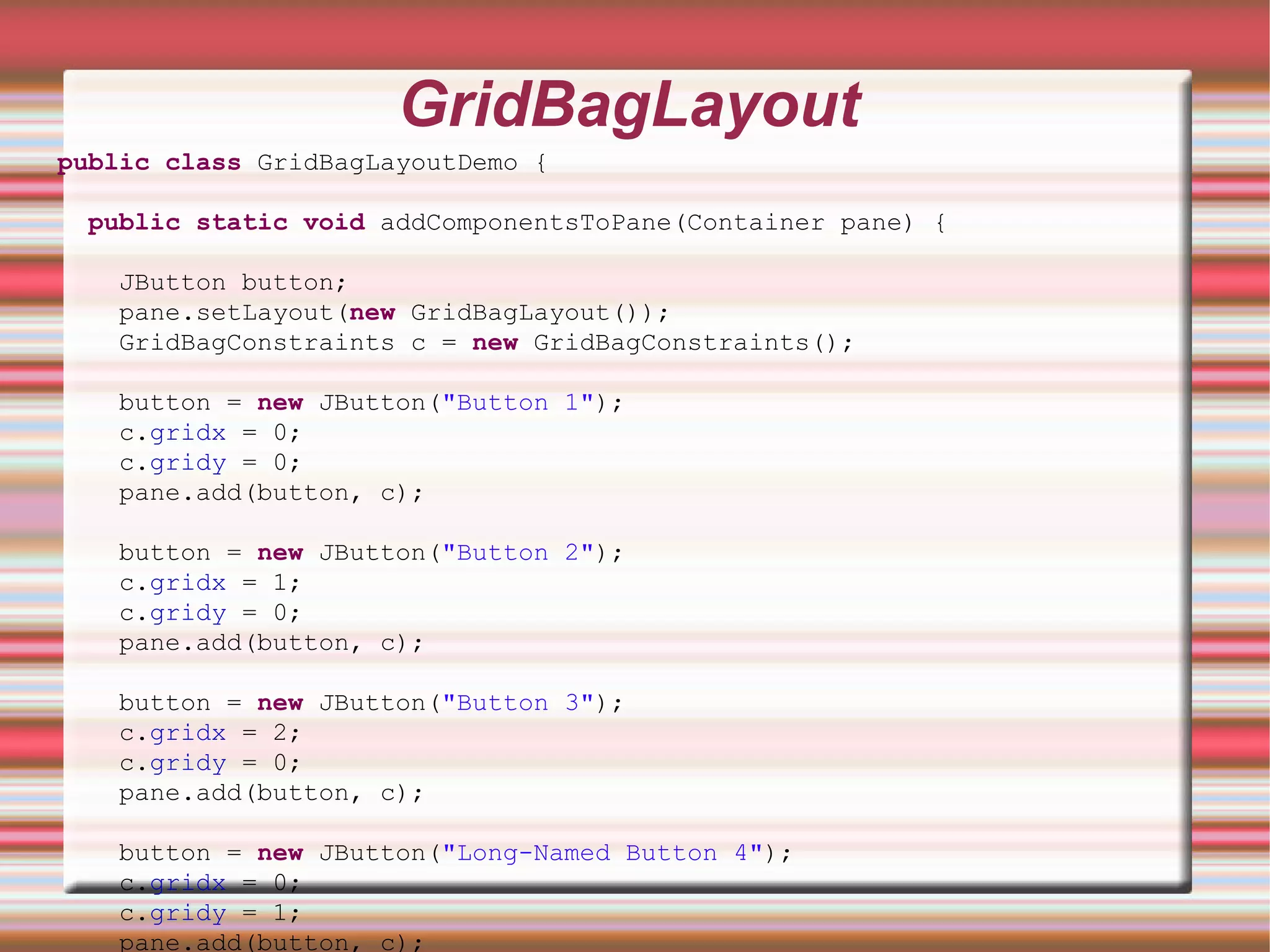 GridBagLayout
public class GridBagLayoutDemo {

 public static void addComponentsToPane(Container pane) {

   JButton button;
   pane.setLayout(new GridBagLayout());
   GridBagConstraints c = new GridBagConstraints();

   button = new JButton("Button 1");
   c.gridx = 0;
   c.gridy = 0;
   pane.add(button, c);

   button = new JButton("Button 2");
   c.gridx = 1;
   c.gridy = 0;
   pane.add(button, c);

   button = new JButton("Button 3");
   c.gridx = 2;
   c.gridy = 0;
   pane.add(button, c);

   button = new JButton("Long-Named Button 4");
   c.gridx = 0;
   c.gridy = 1;
   pane.add(button, c);
 