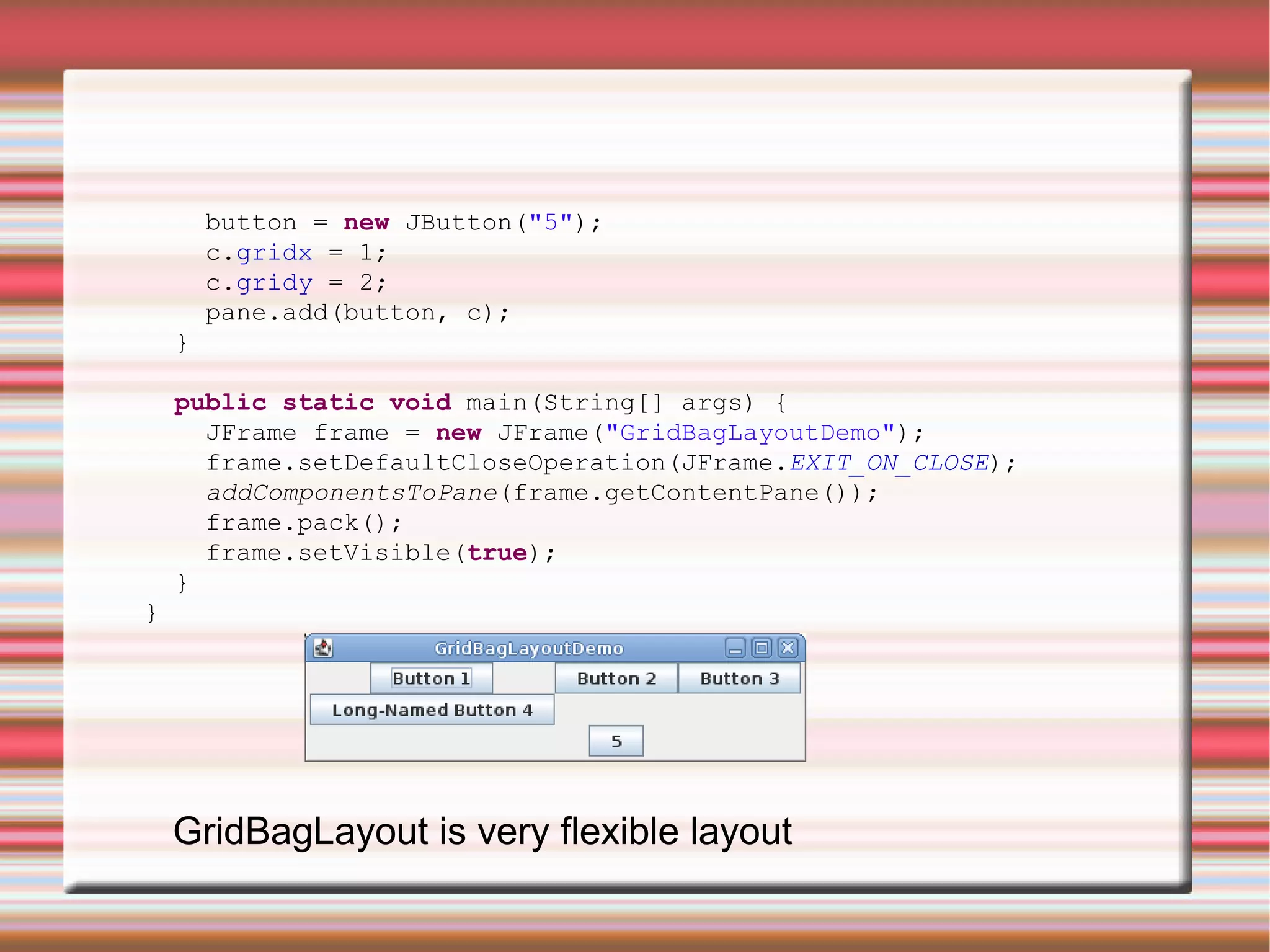 button = new JButton("5");
        c.gridx = 1;
        c.gridy = 2;
        pane.add(button, c);
    }

    public static void main(String[] args) {
      JFrame frame = new JFrame("GridBagLayoutDemo");
      frame.setDefaultCloseOperation(JFrame.EXIT_ON_CLOSE);
      addComponentsToPane(frame.getContentPane());
      frame.pack();
      frame.setVisible(true);
    }
}




    GridBagLayout is very flexible layout
 