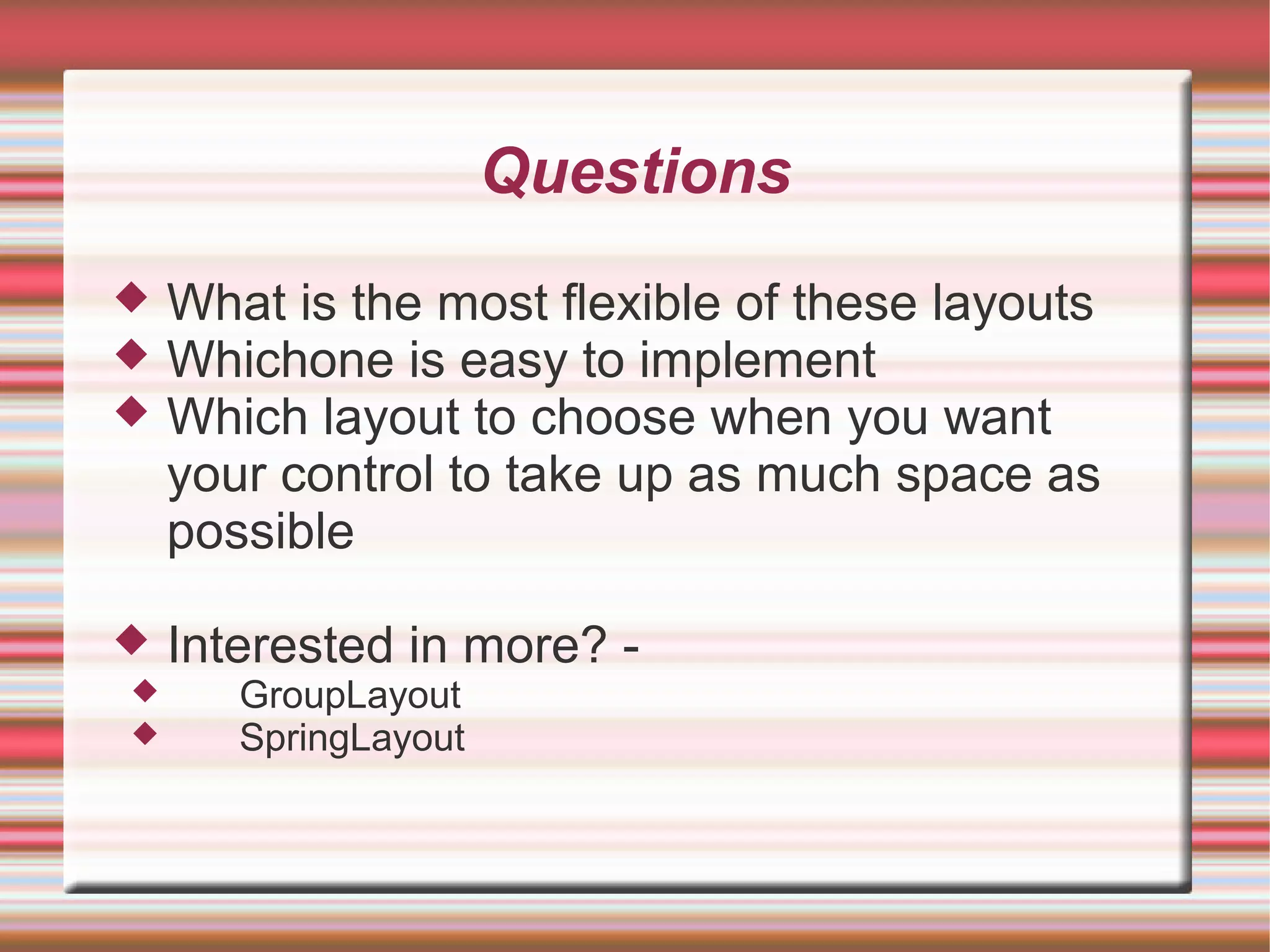 Questions
   What is the most flexible of these layouts
   Whichone is easy to implement
   Which layout to choose when you want
    your control to take up as much space as
    possible

   Interested in more? -
      GroupLayout
      SpringLayout
 