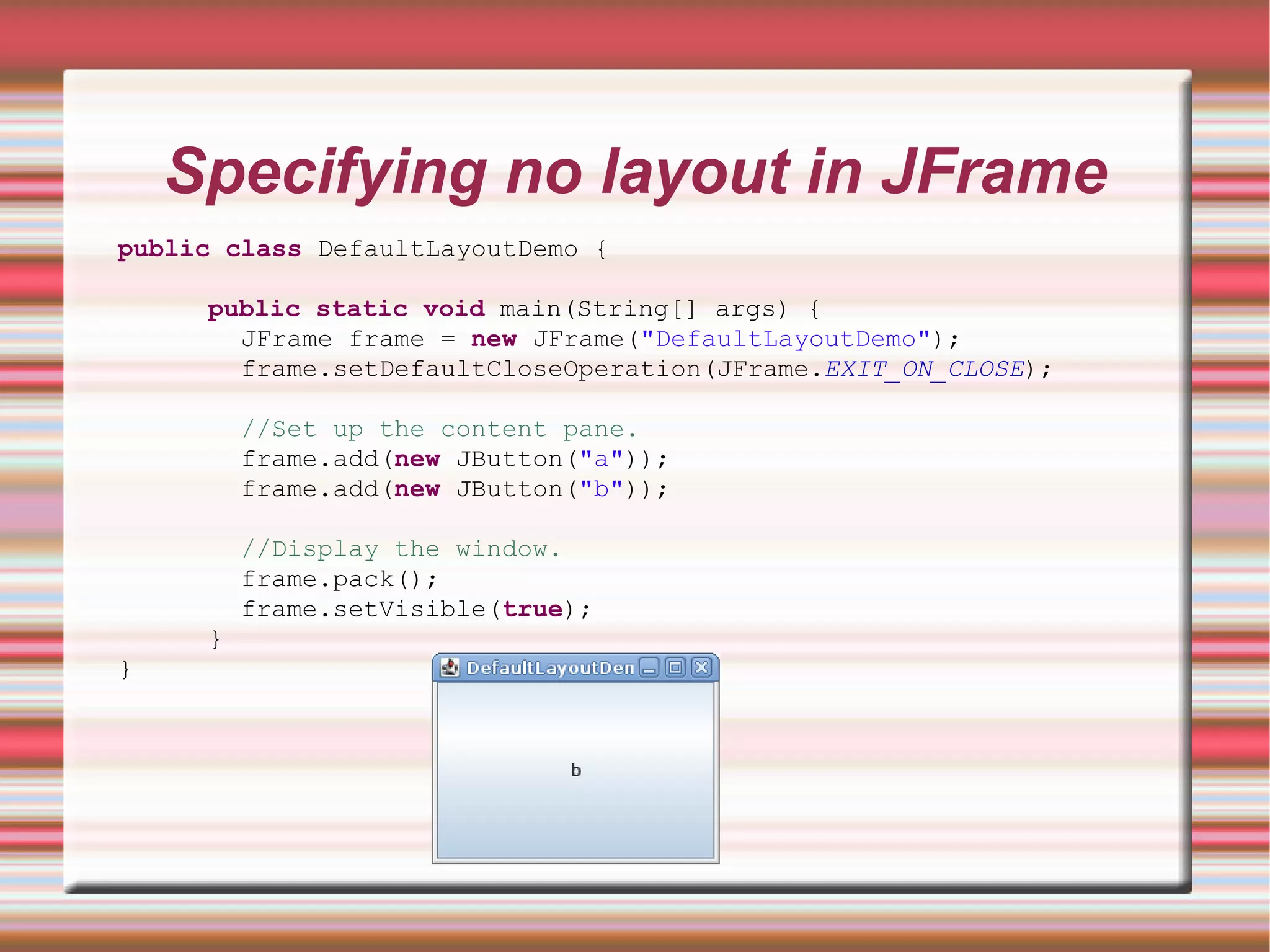 Specifying no layout in JFrame
public class DefaultLayoutDemo {

     public static void main(String[] args) {
       JFrame frame = new JFrame("DefaultLayoutDemo");
       frame.setDefaultCloseOperation(JFrame.EXIT_ON_CLOSE);

         //Set up the content pane.
         frame.add(new JButton("a"));
         frame.add(new JButton("b"));

         //Display the window.
         frame.pack();
         frame.setVisible(true);
     }
}
 