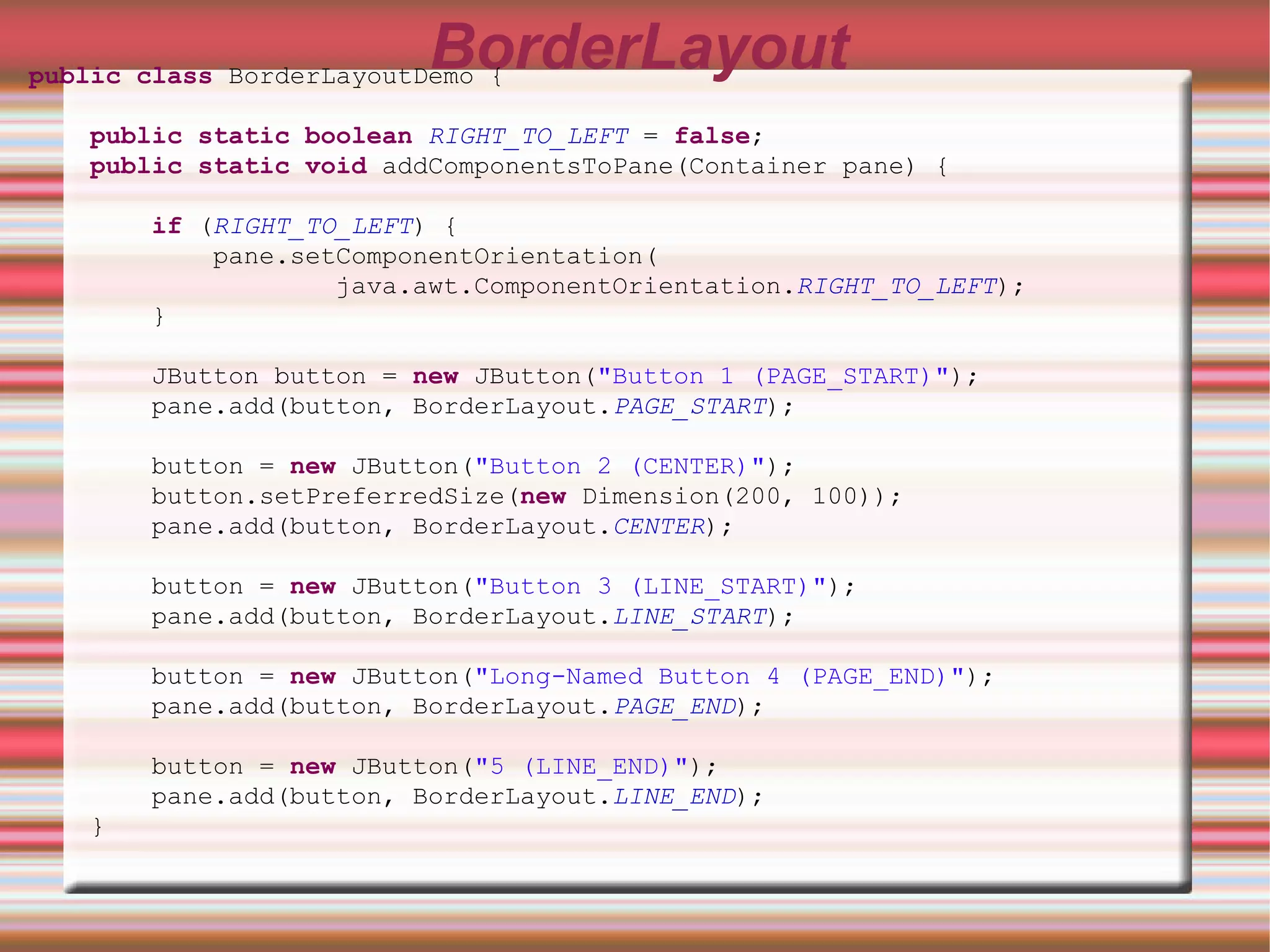BorderLayout
public class BorderLayoutDemo {

   public static boolean RIGHT_TO_LEFT = false;
   public static void addComponentsToPane(Container pane) {

       if (RIGHT_TO_LEFT) {
           pane.setComponentOrientation(
                   java.awt.ComponentOrientation.RIGHT_TO_LEFT);
       }

       JButton button = new JButton("Button 1 (PAGE_START)");
       pane.add(button, BorderLayout.PAGE_START);

       button = new JButton("Button 2 (CENTER)");
       button.setPreferredSize(new Dimension(200, 100));
       pane.add(button, BorderLayout.CENTER);

       button = new JButton("Button 3 (LINE_START)");
       pane.add(button, BorderLayout.LINE_START);

       button = new JButton("Long-Named Button 4 (PAGE_END)");
       pane.add(button, BorderLayout.PAGE_END);

       button = new JButton("5 (LINE_END)");
       pane.add(button, BorderLayout.LINE_END);
   }
 