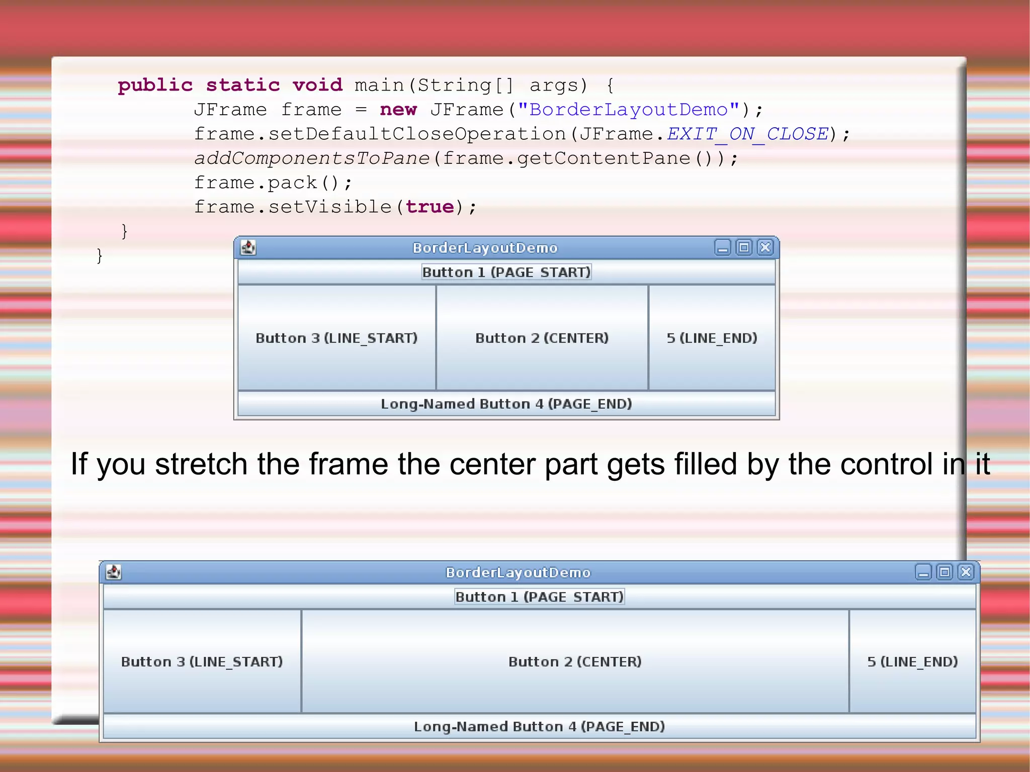 public static void main(String[] args) {
           JFrame frame = new JFrame("BorderLayoutDemo");
           frame.setDefaultCloseOperation(JFrame.EXIT_ON_CLOSE);
           addComponentsToPane(frame.getContentPane());
           frame.pack();
           frame.setVisible(true);
     }
 }




If you stretch the frame the center part gets filled by the control in it
 