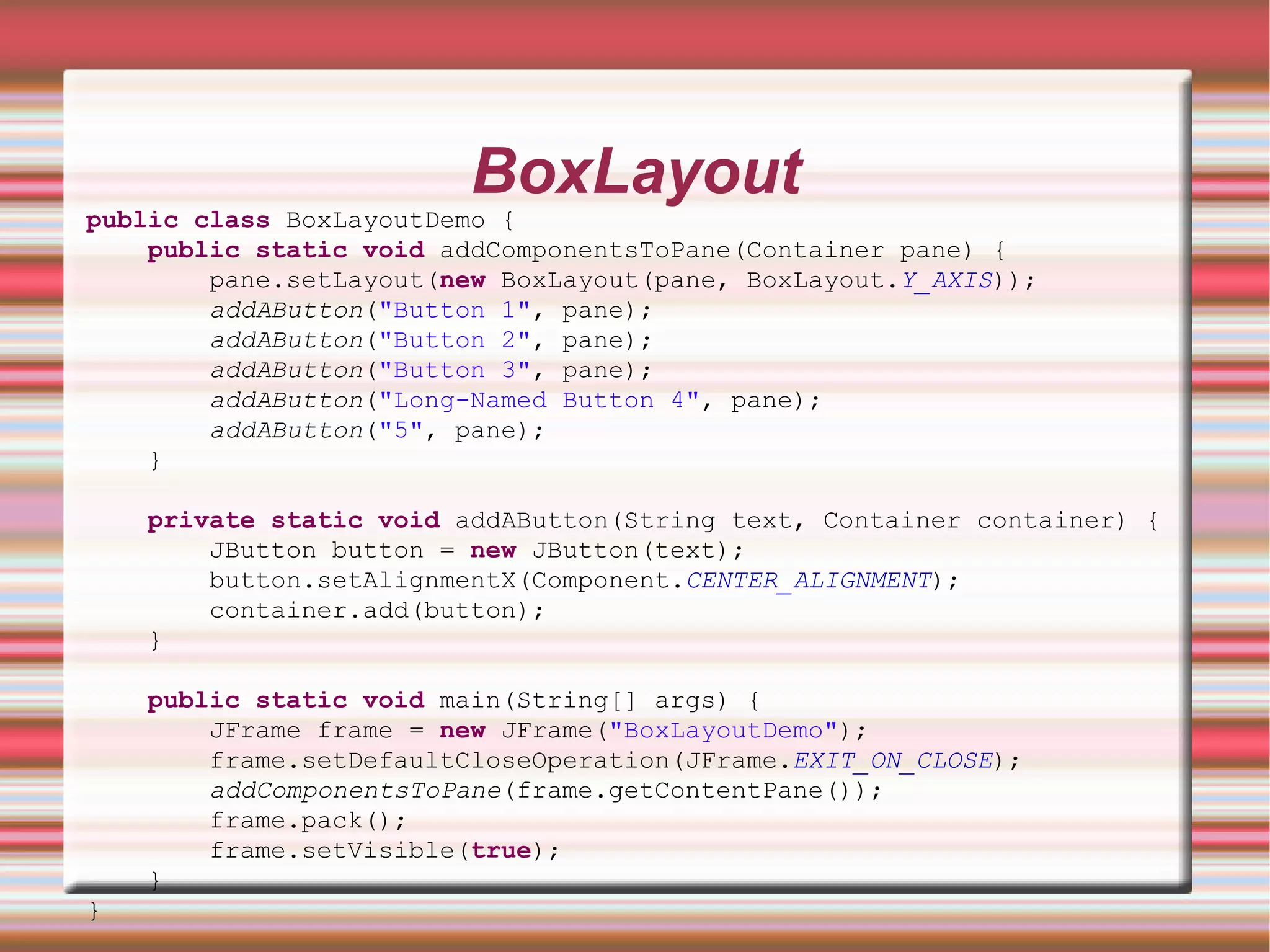 BoxLayout
public class BoxLayoutDemo {
    public static void addComponentsToPane(Container pane) {
        pane.setLayout(new BoxLayout(pane, BoxLayout.Y_AXIS));
        addAButton("Button 1", pane);
        addAButton("Button 2", pane);
        addAButton("Button 3", pane);
        addAButton("Long-Named Button 4", pane);
        addAButton("5", pane);
    }

    private static void addAButton(String text, Container container) {
        JButton button = new JButton(text);
        button.setAlignmentX(Component.CENTER_ALIGNMENT);
        container.add(button);
    }

    public static void main(String[] args) {
        JFrame frame = new JFrame("BoxLayoutDemo");
        frame.setDefaultCloseOperation(JFrame.EXIT_ON_CLOSE);
        addComponentsToPane(frame.getContentPane());
        frame.pack();
        frame.setVisible(true);
    }
}
 