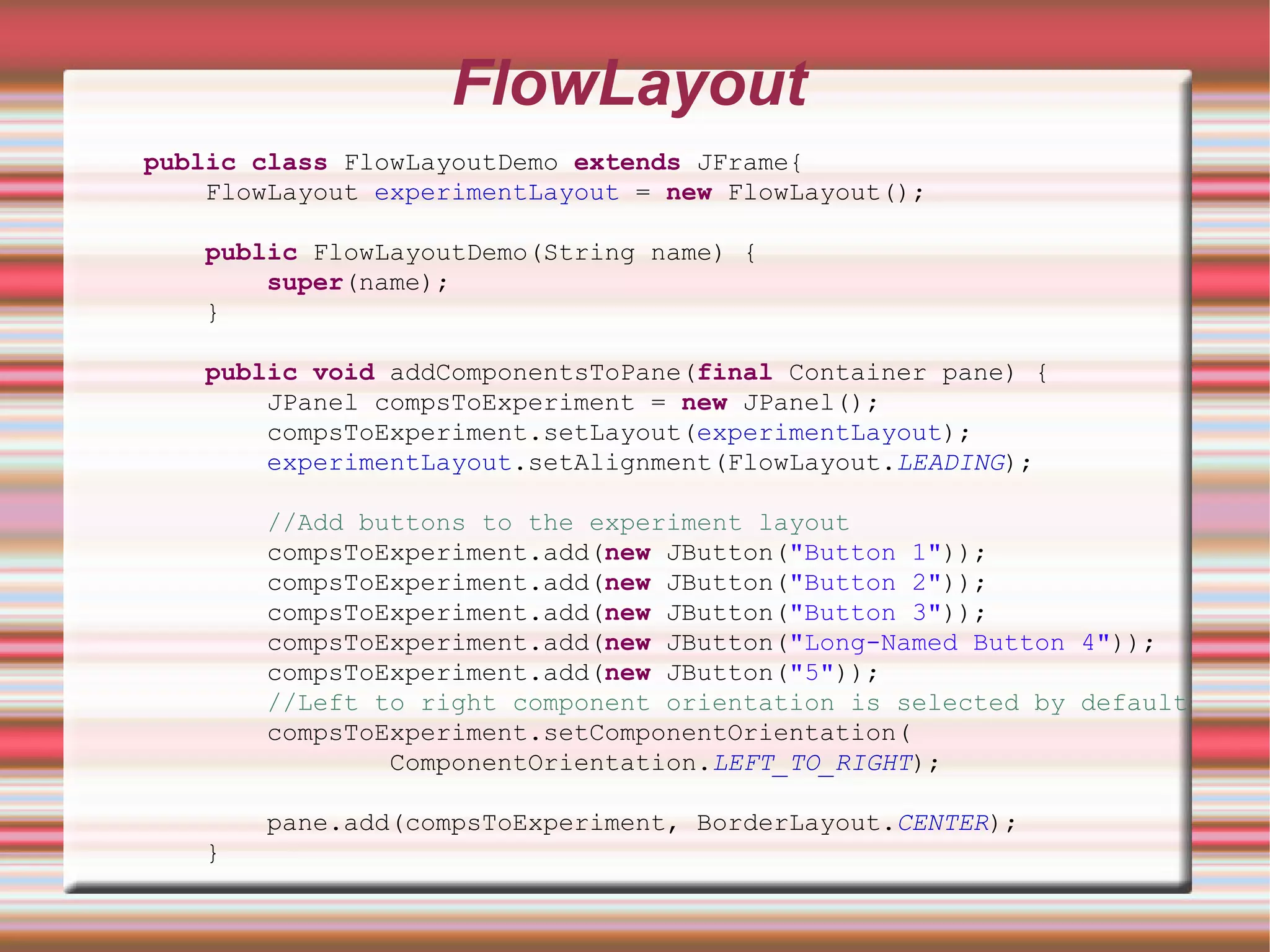 FlowLayout
public class FlowLayoutDemo extends JFrame{
    FlowLayout experimentLayout = new FlowLayout();

   public FlowLayoutDemo(String name) {
       super(name);
   }

   public void addComponentsToPane(final Container pane) {
       JPanel compsToExperiment = new JPanel();
       compsToExperiment.setLayout(experimentLayout);
       experimentLayout.setAlignment(FlowLayout.LEADING);

       //Add buttons to the experiment layout
       compsToExperiment.add(new JButton("Button 1"));
       compsToExperiment.add(new JButton("Button 2"));
       compsToExperiment.add(new JButton("Button 3"));
       compsToExperiment.add(new JButton("Long-Named Button 4"));
       compsToExperiment.add(new JButton("5"));
       //Left to right component orientation is selected by default
       compsToExperiment.setComponentOrientation(
               ComponentOrientation.LEFT_TO_RIGHT);

       pane.add(compsToExperiment, BorderLayout.CENTER);
   }
 