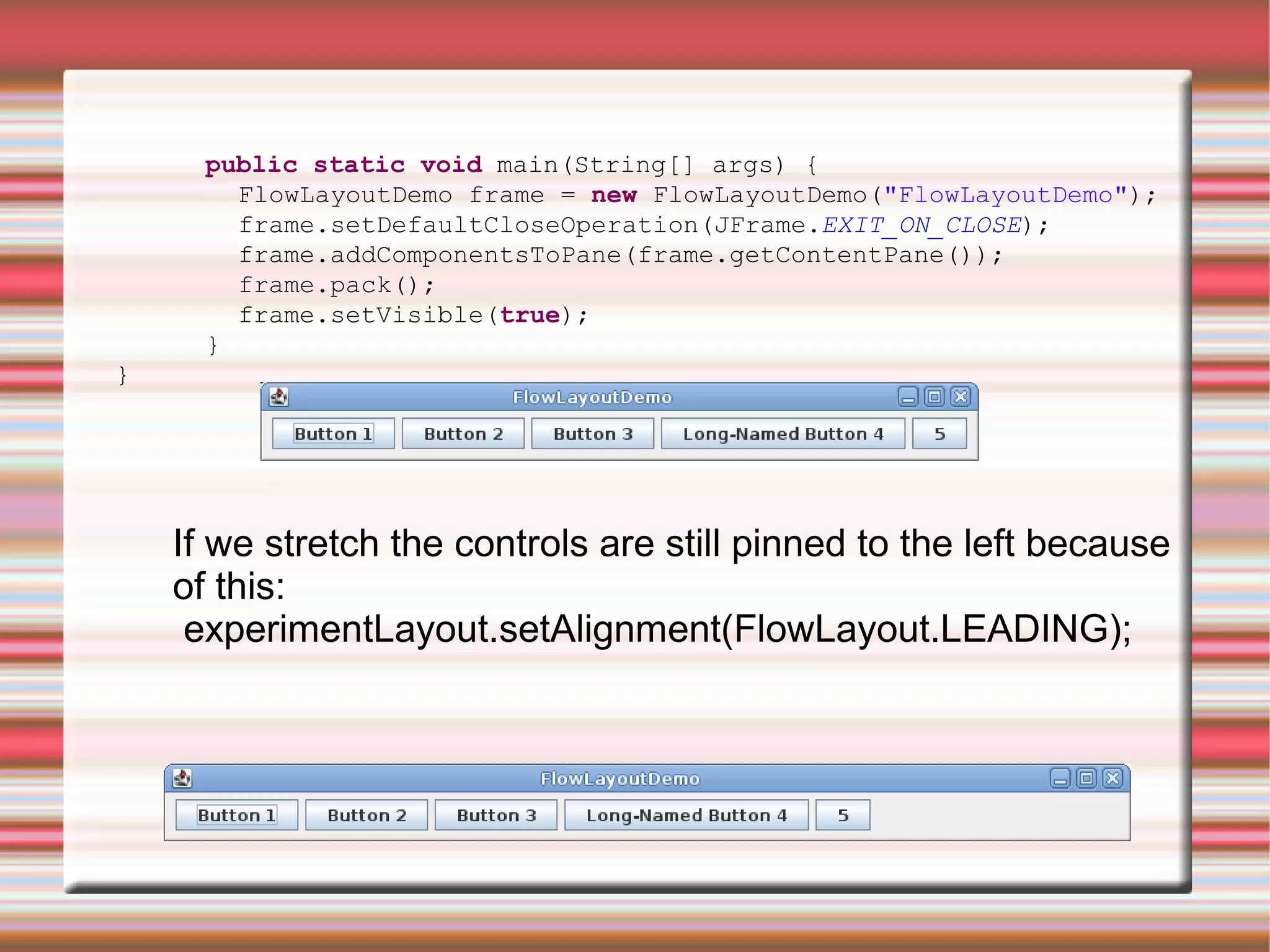public static void main(String[] args) {
        FlowLayoutDemo frame = new FlowLayoutDemo("FlowLayoutDemo");
        frame.setDefaultCloseOperation(JFrame.EXIT_ON_CLOSE);
        frame.addComponentsToPane(frame.getContentPane());
        frame.pack();
        frame.setVisible(true);
      }
}




    If we stretch the controls are still pinned to the left because
    of this:
     experimentLayout.setAlignment(FlowLayout.LEADING);
 