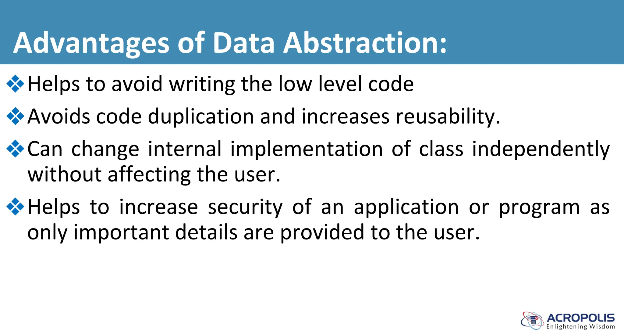 Advantages of Data Abstraction:
❖Helps to avoid writing the low level code
❖Avoids code duplication and increases reusability.
❖Can change internal implementation of class independently
without affecting the user.
❖Helps to increase security of an application or program as
only important details are provided to the user.
 
