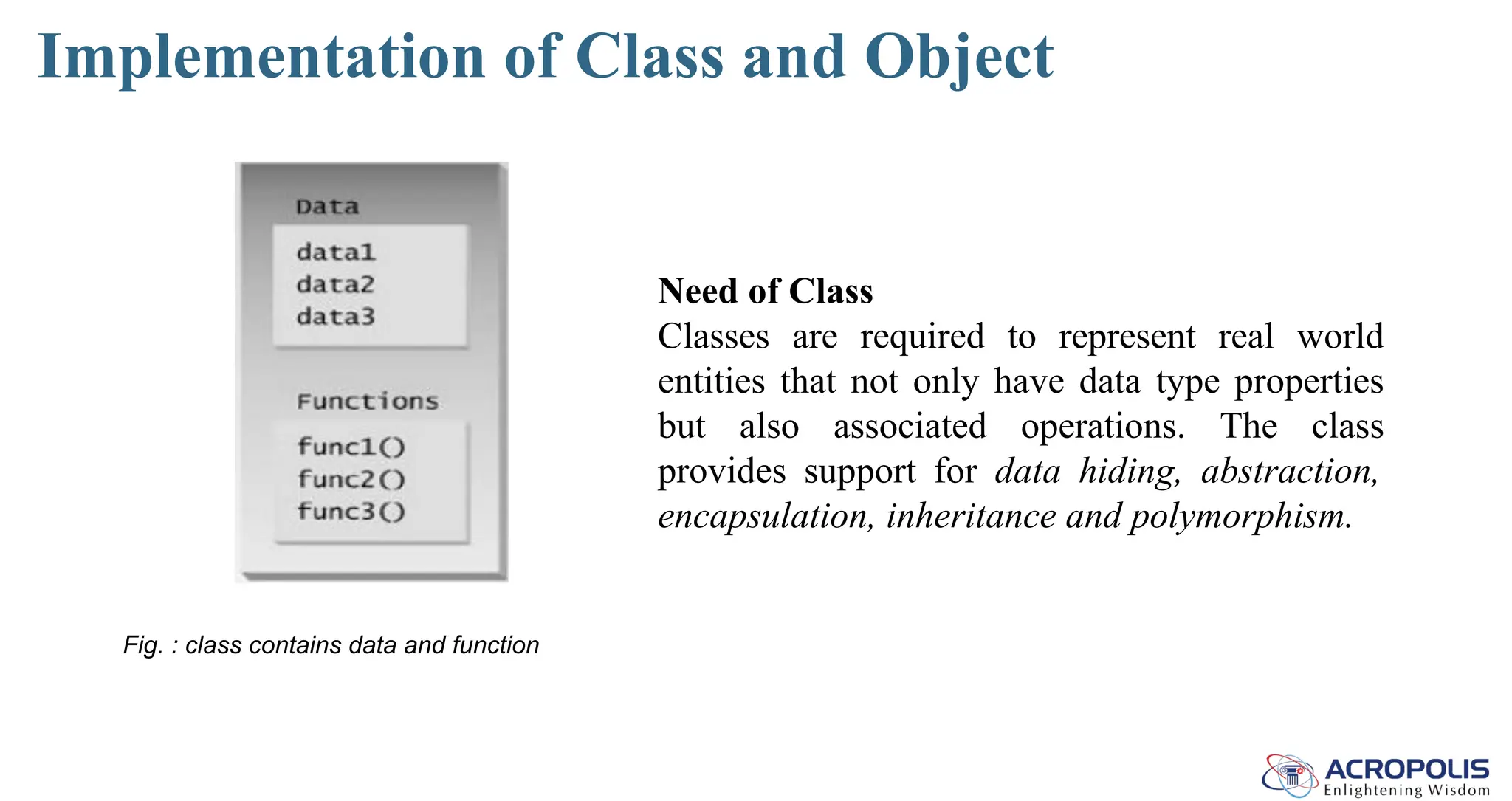 Implementation of Class and Object
Fig. : class contains data and function
Need of Class
Classes are required to represent real world
entities that not only have data type properties
but also associated operations. The class
provides support for data hiding, abstraction,
encapsulation, inheritance and polymorphism.
 