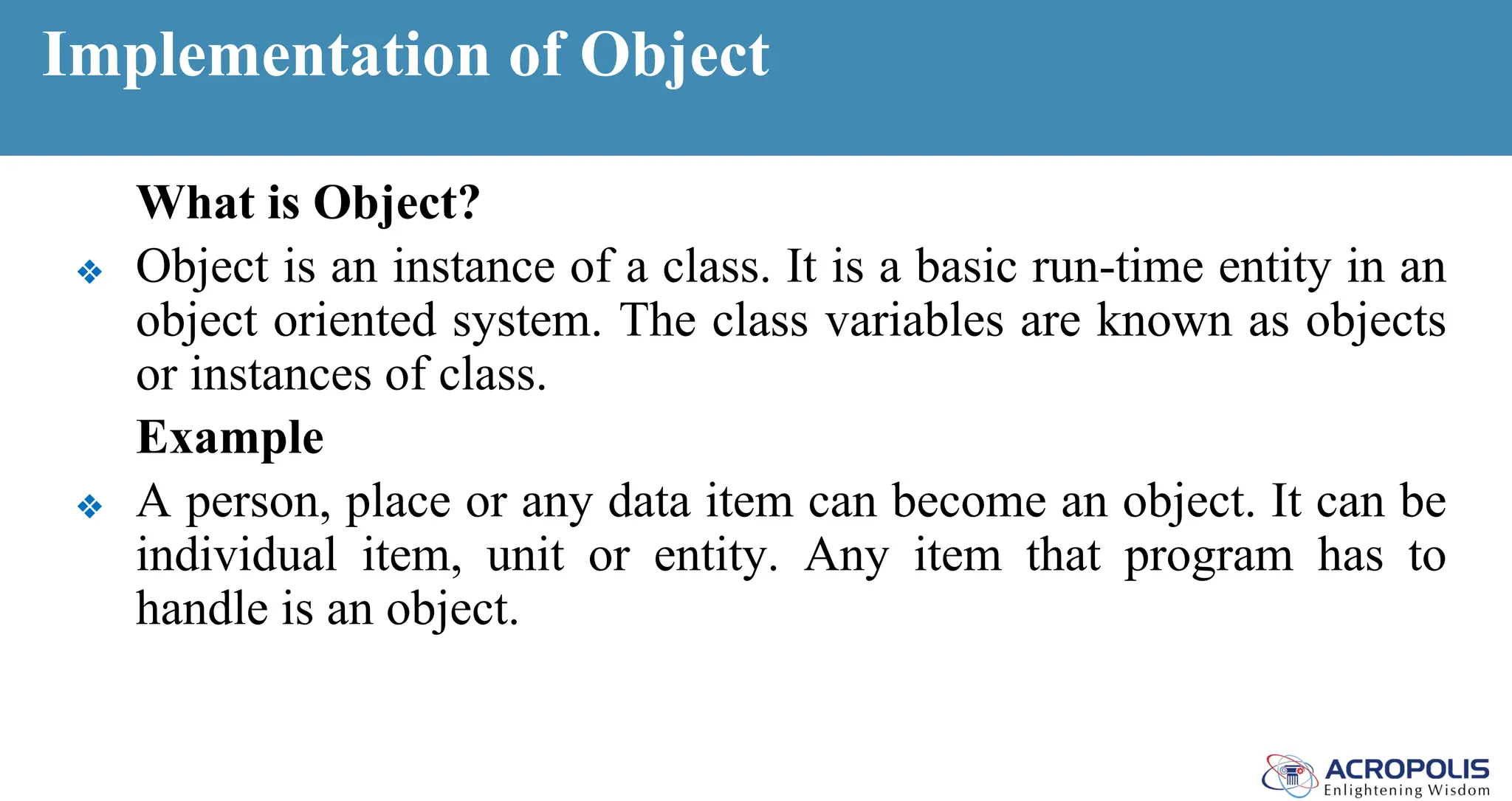 Implementation of Object
What is Object?
❖ Object is an instance of a class. It is a basic run-time entity in an
object oriented system. The class variables are known as objects
or instances of class.
Example
❖ A person, place or any data item can become an object. It can be
individual item, unit or entity. Any item that program has to
handle is an object.
 