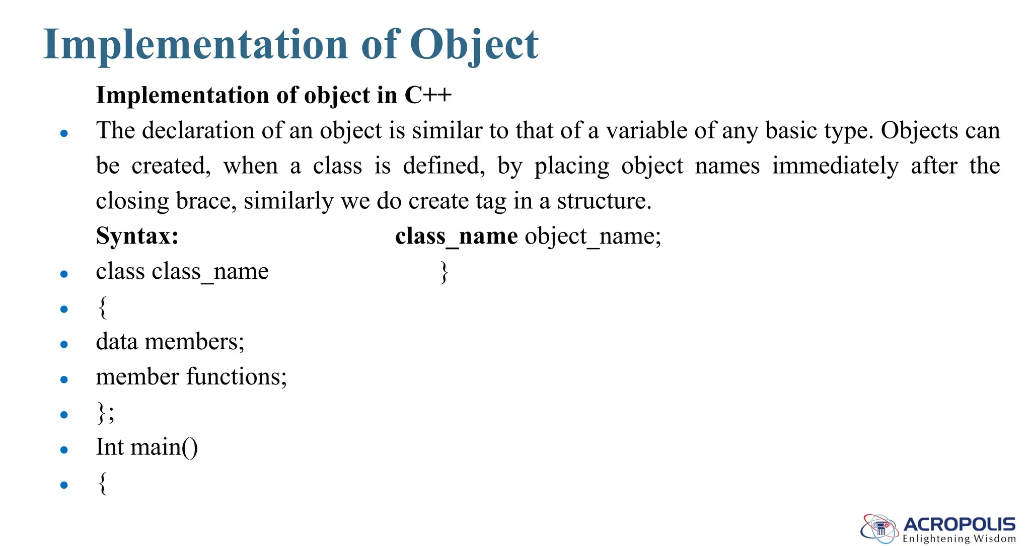 Implementation of Object
Implementation of object in C++
● The declaration of an object is similar to that of a variable of any basic type. Objects can
be created, when a class is defined, by placing object names immediately after the
closing brace, similarly we do create tag in a structure.
Syntax: class_name object_name;
● class class_name }
● {
● data members;
● member functions;
● };
● Int main()
● {
 