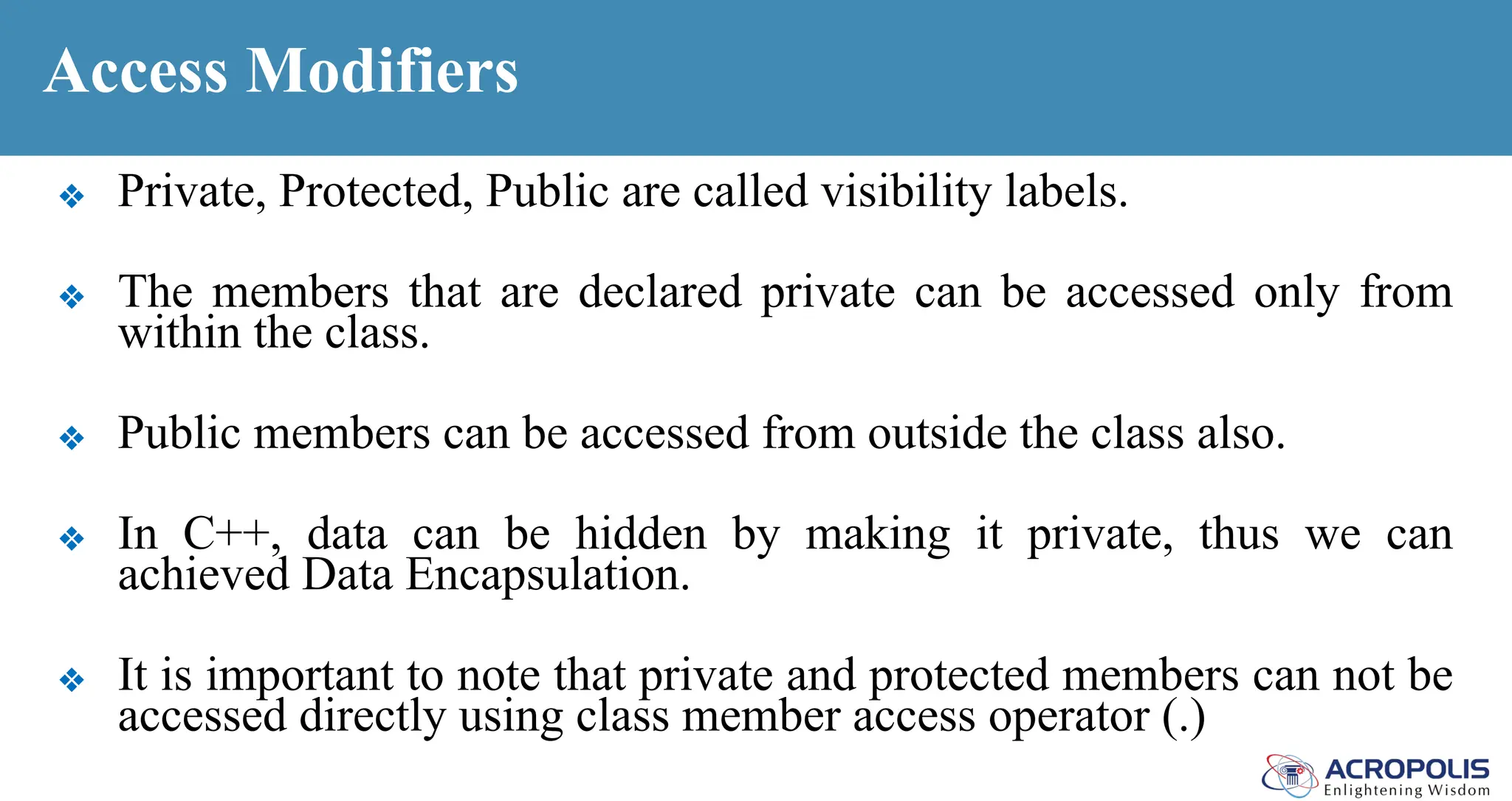 Access Modifiers
❖ Private, Protected, Public are called visibility labels.
❖ The members that are declared private can be accessed only from
within the class.
❖ Public members can be accessed from outside the class also.
❖ In C++, data can be hidden by making it private, thus we can
achieved Data Encapsulation.
❖ It is important to note that private and protected members can not be
accessed directly using class member access operator (.)
 