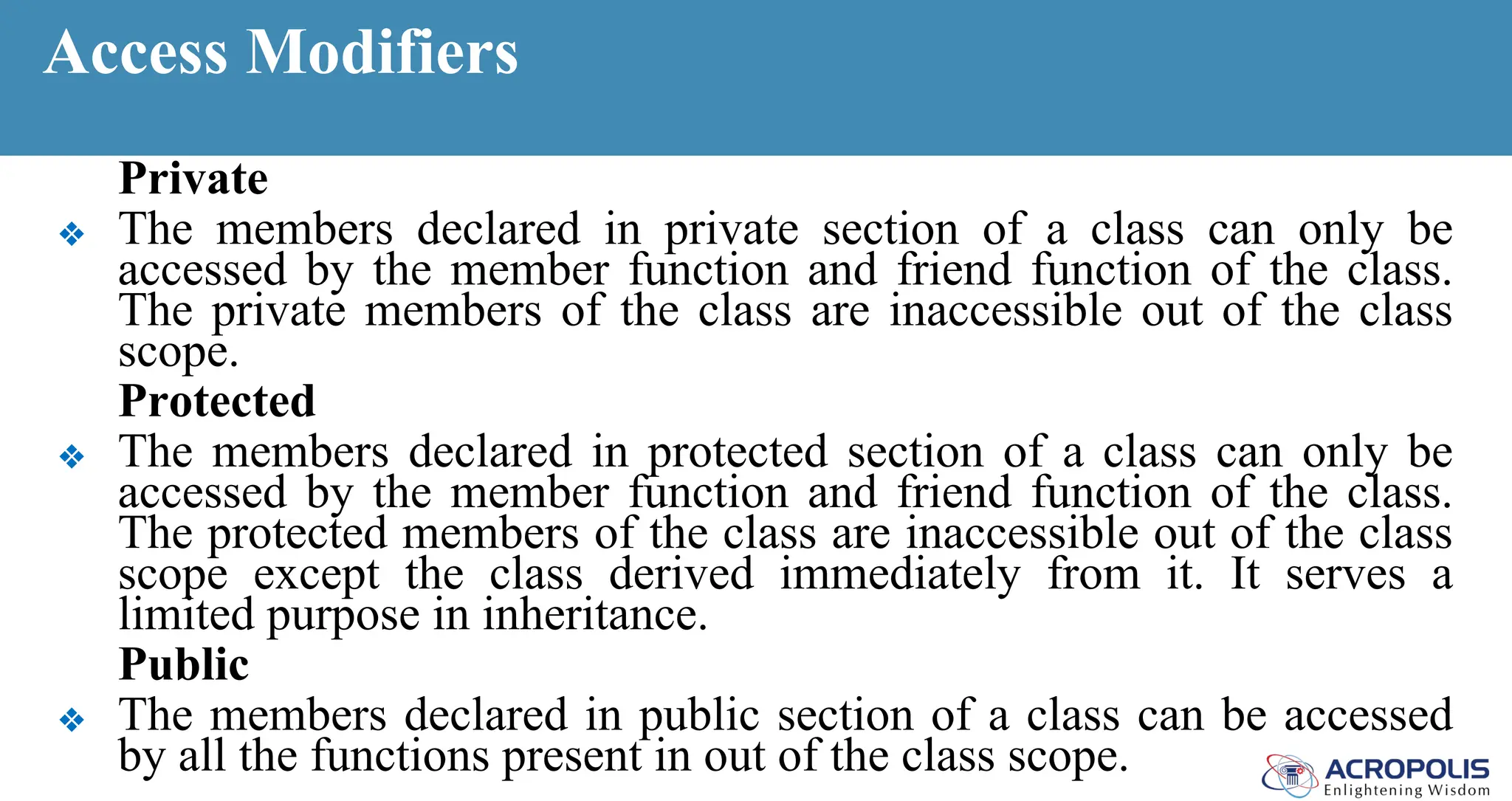 Access Modifiers
Private
❖ The members declared in private section of a class can only be
accessed by the member function and friend function of the class.
The private members of the class are inaccessible out of the class
scope.
Protected
❖ The members declared in protected section of a class can only be
accessed by the member function and friend function of the class.
The protected members of the class are inaccessible out of the class
scope except the class derived immediately from it. It serves a
limited purpose in inheritance.
Public
❖ The members declared in public section of a class can be accessed
by all the functions present in out of the class scope.
 