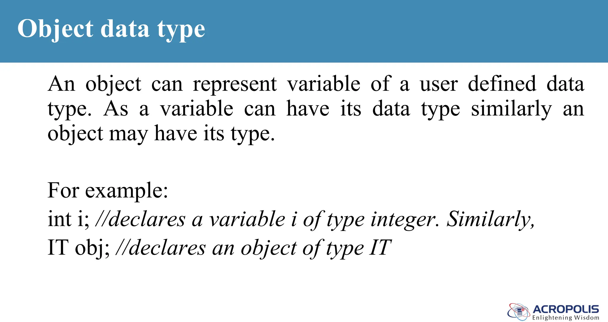 Object data type
An object can represent variable of a user defined data
type. As a variable can have its data type similarly an
object may have its type.
For example:
int i; //declares a variable i of type integer. Similarly,
IT obj; //declares an object of type IT
 