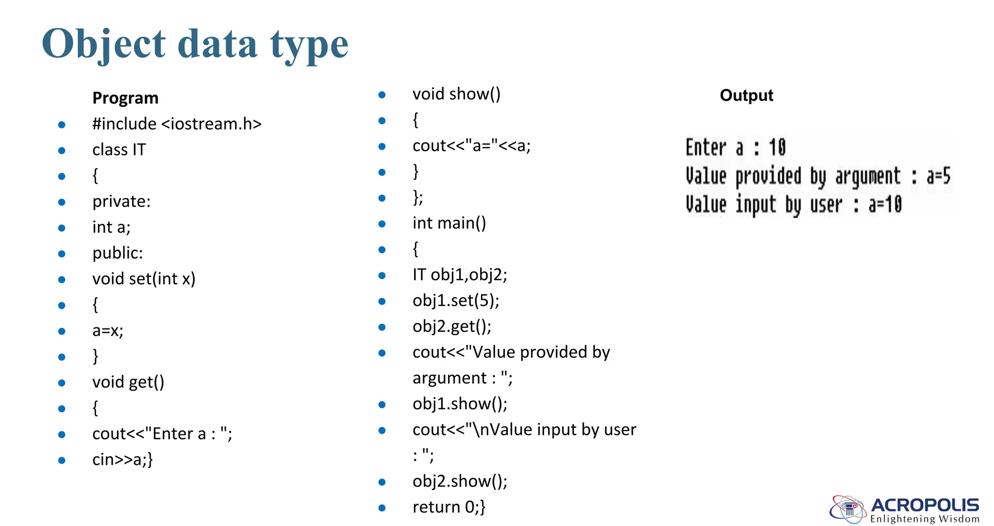 Object data type
Program
● #include <iostream.h>
● class IT
● {
● private:
● int a;
● public:
● void set(int x)
● {
● a=x;
● }
● void get()
● {
● cout<<"Enter a : ";
● cin>>a;}
● void show()
● {
● cout<<"a="<<a;
● }
● };
● int main()
● {
● IT obj1,obj2;
● obj1.set(5);
● obj2.get();
● cout<<"Value provided by
argument : ";
● obj1.show();
● cout<<"nValue input by user
: ";
● obj2.show();
● return 0;}
Output
 