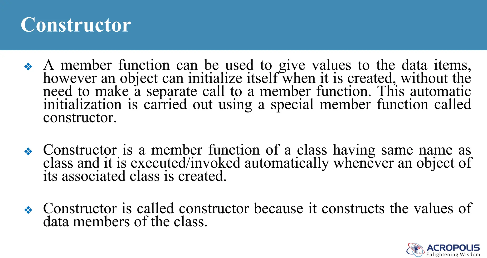 Constructor
❖ A member function can be used to give values to the data items,
however an object can initialize itself when it is created, without the
need to make a separate call to a member function. This automatic
initialization is carried out using a special member function called
constructor.
❖ Constructor is a member function of a class having same name as
class and it is executed/invoked automatically whenever an object of
its associated class is created.
❖ Constructor is called constructor because it constructs the values of
data members of the class.
 