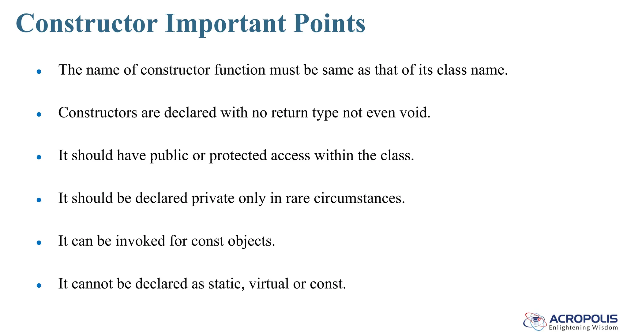 Constructor Important Points
● The name of constructor function must be same as that of its class name.
● Constructors are declared with no return type not even void.
● It should have public or protected access within the class.
● It should be declared private only in rare circumstances.
● It can be invoked for const objects.
● It cannot be declared as static, virtual or const.
 