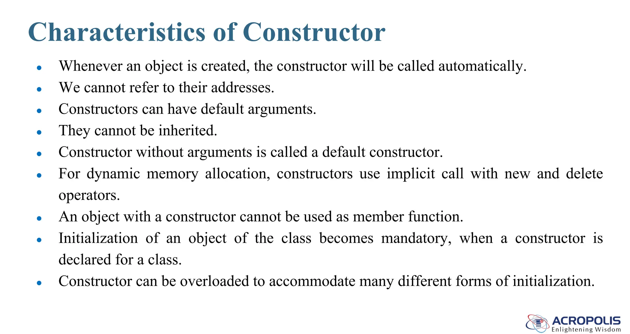 Characteristics of Constructor
● Whenever an object is created, the constructor will be called automatically.
● We cannot refer to their addresses.
● Constructors can have default arguments.
● They cannot be inherited.
● Constructor without arguments is called a default constructor.
● For dynamic memory allocation, constructors use implicit call with new and delete
operators.
● An object with a constructor cannot be used as member function.
● Initialization of an object of the class becomes mandatory, when a constructor is
declared for a class.
● Constructor can be overloaded to accommodate many different forms of initialization.
 