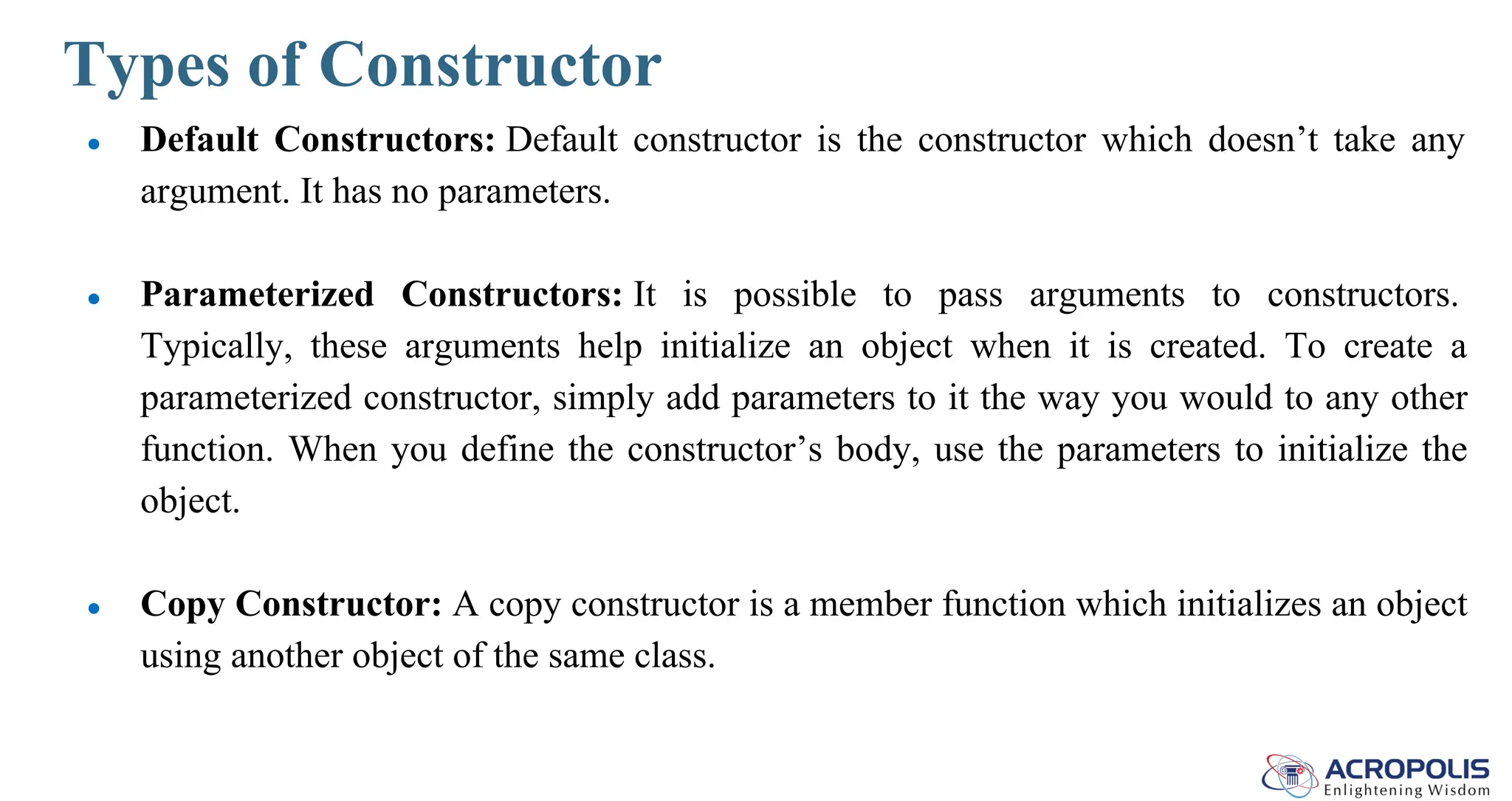 Types of Constructor
● Default Constructors: Default constructor is the constructor which doesn’t take any
argument. It has no parameters.
● Parameterized Constructors: It is possible to pass arguments to constructors.
Typically, these arguments help initialize an object when it is created. To create a
parameterized constructor, simply add parameters to it the way you would to any other
function. When you define the constructor’s body, use the parameters to initialize the
object.
● Copy Constructor: A copy constructor is a member function which initializes an object
using another object of the same class.
 