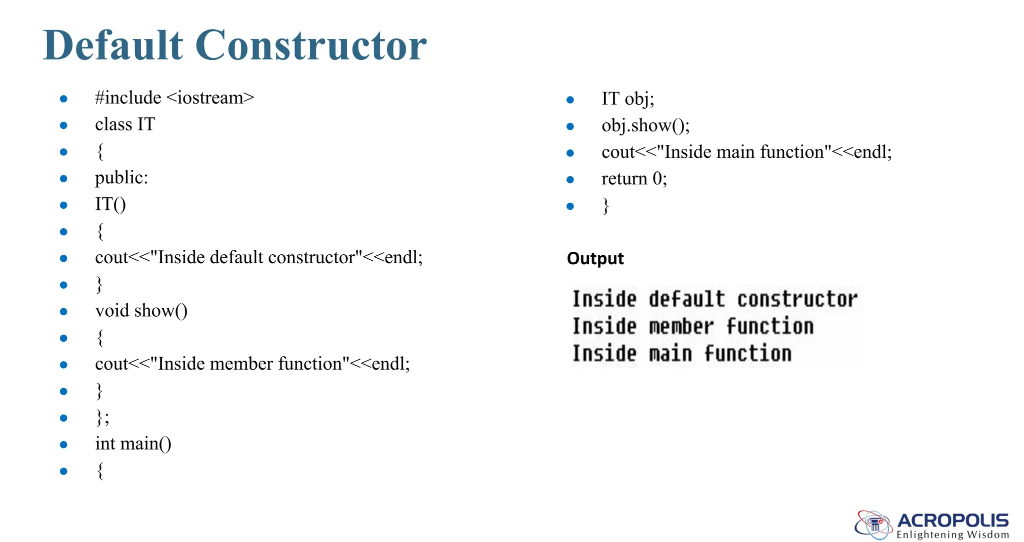 Default Constructor
● #include <iostream>
● class IT
● {
● public:
● IT()
● {
● cout<<"Inside default constructor"<<endl;
● }
● void show()
● {
● cout<<"Inside member function"<<endl;
● }
● };
● int main()
● {
● IT obj;
● obj.show();
● cout<<"Inside main function"<<endl;
● return 0;
● }
Output
 
