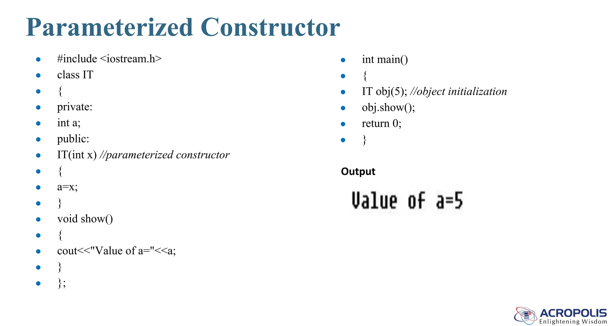 Parameterized Constructor
● #include <iostream.h>
● class IT
● {
● private:
● int a;
● public:
● IT(int x) //parameterized constructor
● {
● a=x;
● }
● void show()
● {
● cout<<"Value of a="<<a;
● }
● };
● int main()
● {
● IT obj(5); //object initialization
● obj.show();
● return 0;
● }
Output
 