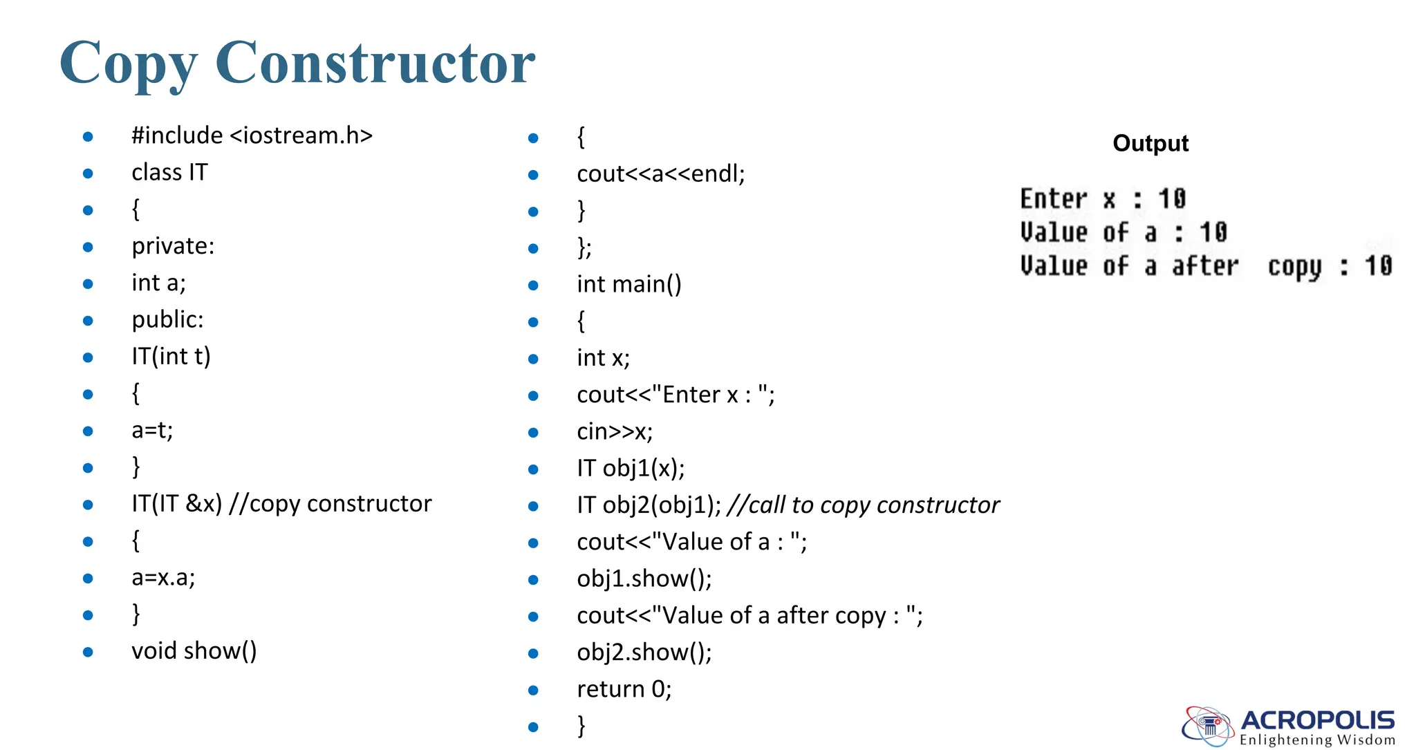 Copy Constructor
● #include <iostream.h>
● class IT
● {
● private:
● int a;
● public:
● IT(int t)
● {
● a=t;
● }
● IT(IT &x) //copy constructor
● {
● a=x.a;
● }
● void show()
● {
● cout<<a<<endl;
● }
● };
● int main()
● {
● int x;
● cout<<"Enter x : ";
● cin>>x;
● IT obj1(x);
● IT obj2(obj1); //call to copy constructor
● cout<<"Value of a : ";
● obj1.show();
● cout<<"Value of a after copy : ";
● obj2.show();
● return 0;
● }
Output
 