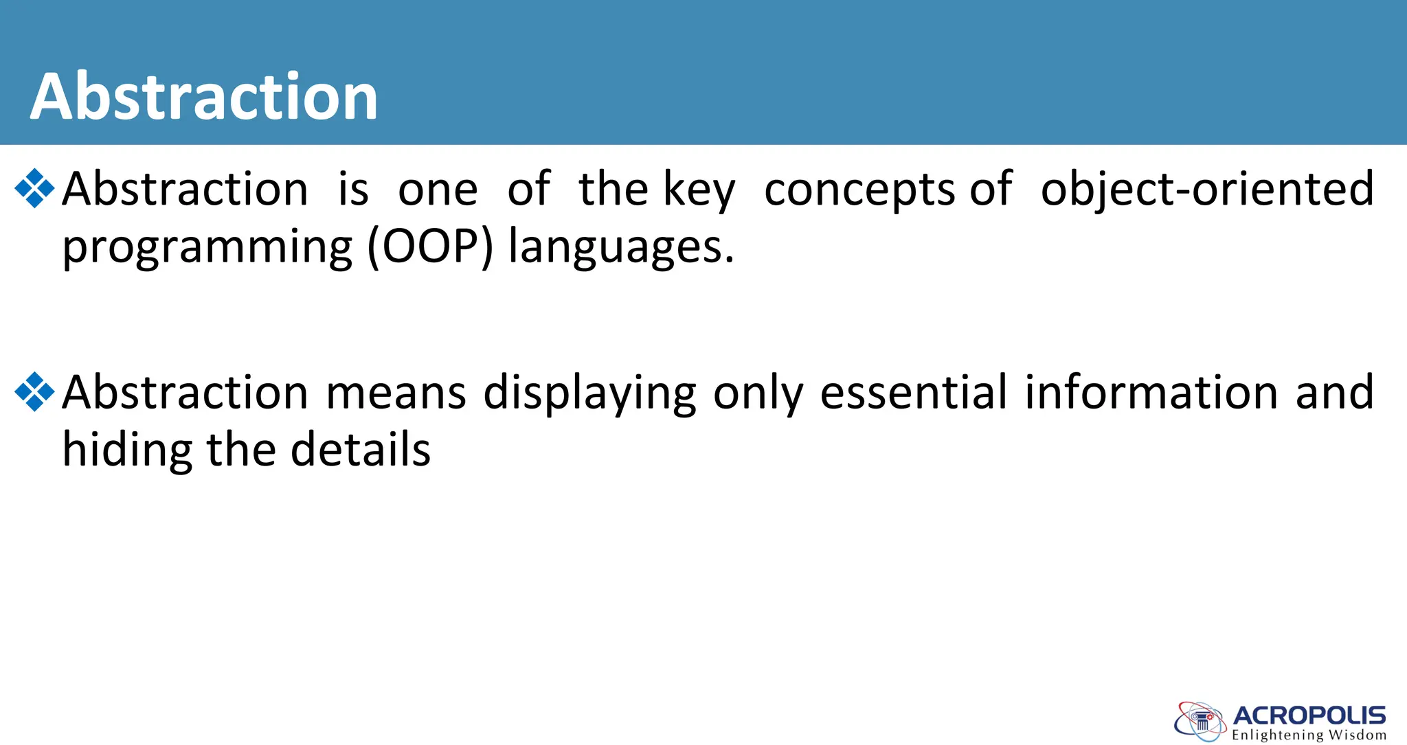 Abstraction
❖Abstraction is one of the key concepts of object-oriented
programming (OOP) languages.
❖Abstraction means displaying only essential information and
hiding the details
 