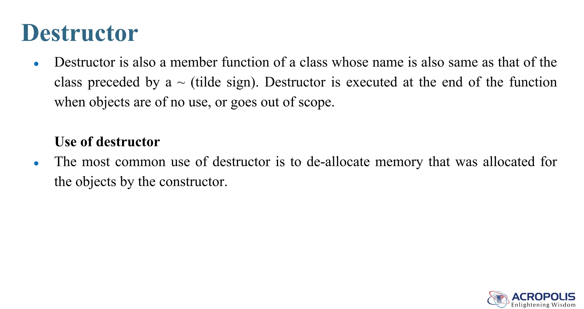 Destructor
● Destructor is also a member function of a class whose name is also same as that of the
class preceded by a ~ (tilde sign). Destructor is executed at the end of the function
when objects are of no use, or goes out of scope.
Use of destructor
● The most common use of destructor is to de-allocate memory that was allocated for
the objects by the constructor.
 