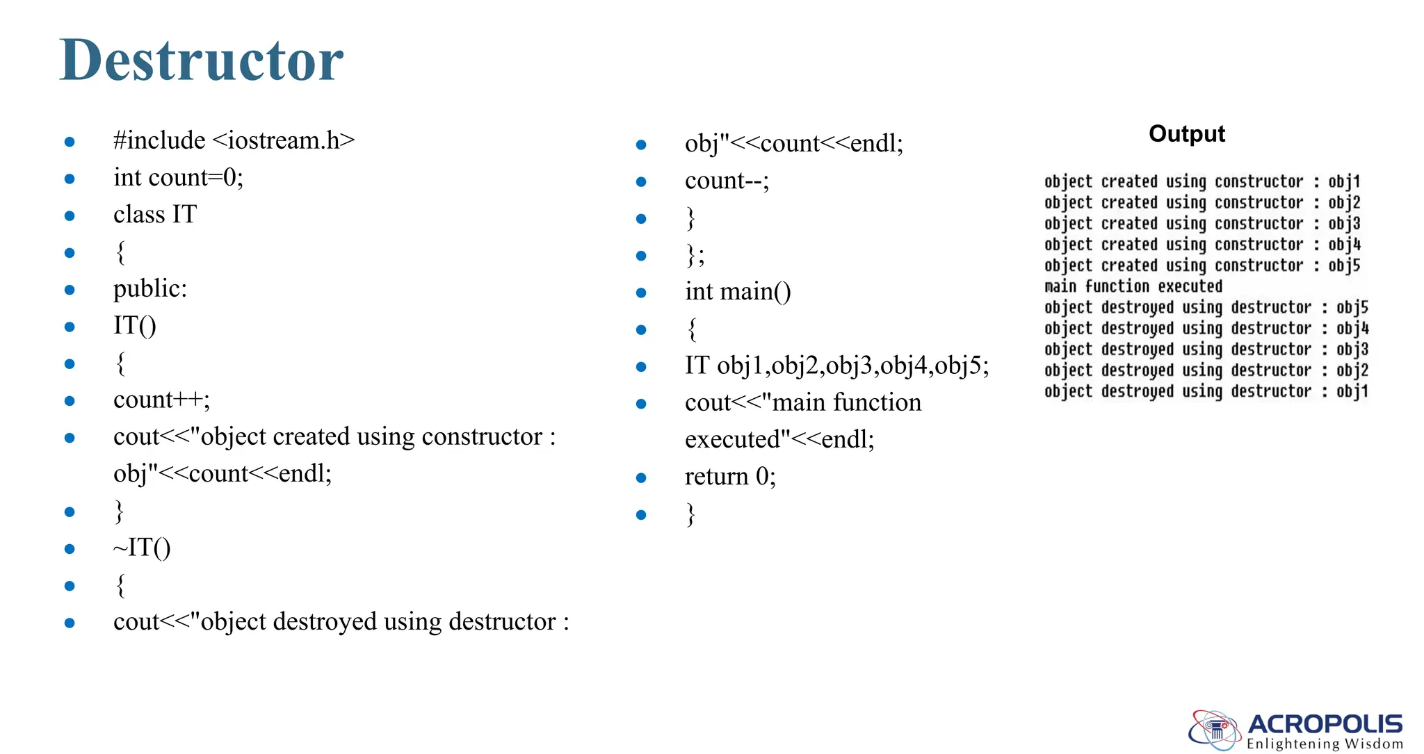 Destructor
● #include <iostream.h>
● int count=0;
● class IT
● {
● public:
● IT()
● {
● count++;
● cout<<"object created using constructor :
obj"<<count<<endl;
● }
● ~IT()
● {
● cout<<"object destroyed using destructor :
● obj"<<count<<endl;
● count--;
● }
● };
● int main()
● {
● IT obj1,obj2,obj3,obj4,obj5;
● cout<<"main function
executed"<<endl;
● return 0;
● }
Output
 