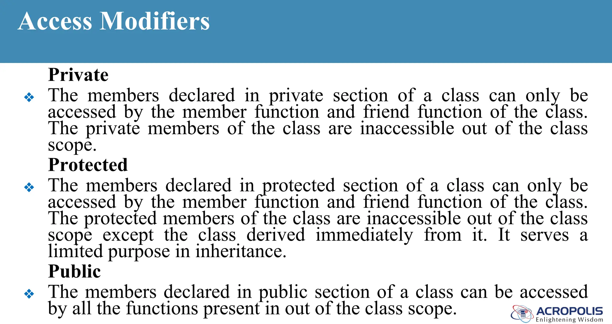Access Modifiers
Private
❖ The members declared in private section of a class can only be
accessed by the member function and friend function of the class.
The private members of the class are inaccessible out of the class
scope.
Protected
❖ The members declared in protected section of a class can only be
accessed by the member function and friend function of the class.
The protected members of the class are inaccessible out of the class
scope except the class derived immediately from it. It serves a
limited purpose in inheritance.
Public
❖ The members declared in public section of a class can be accessed
by all the functions present in out of the class scope.
 