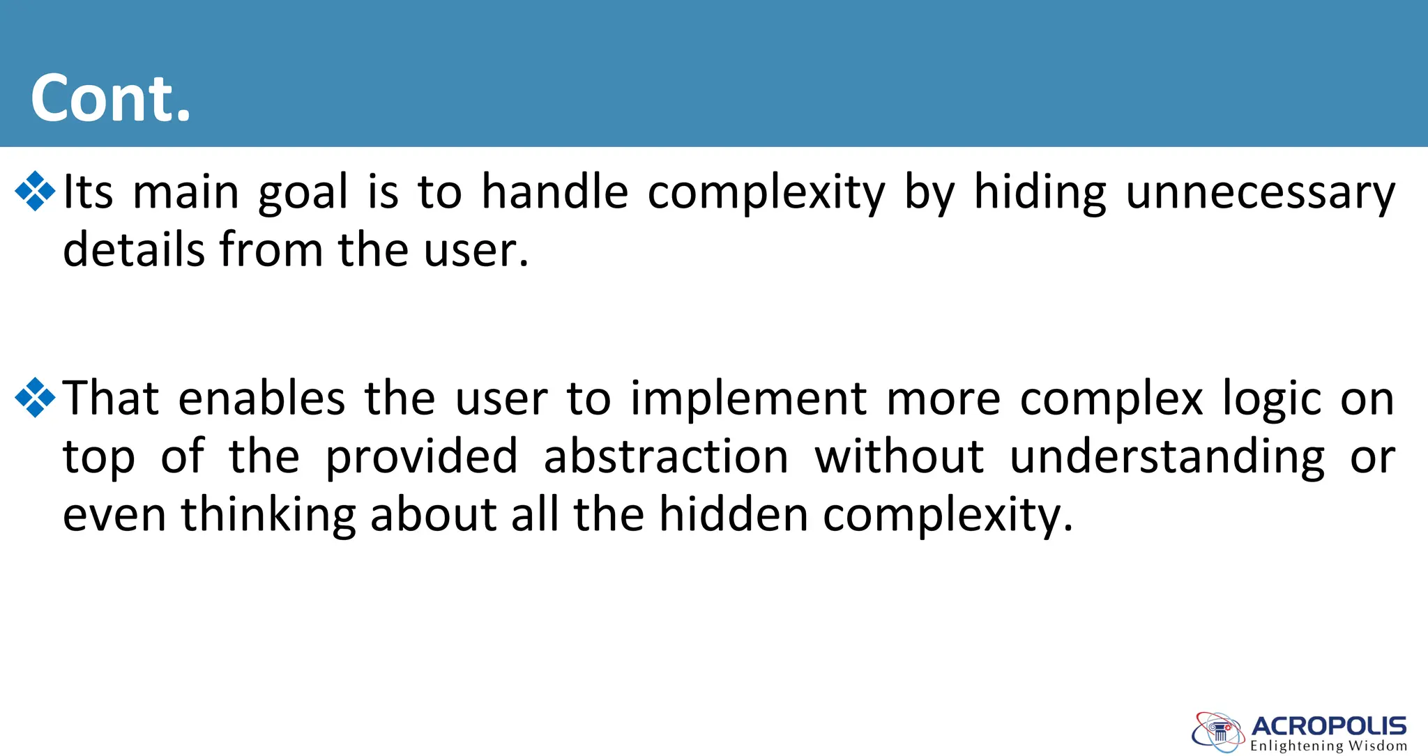 Cont.
❖Its main goal is to handle complexity by hiding unnecessary
details from the user.
❖That enables the user to implement more complex logic on
top of the provided abstraction without understanding or
even thinking about all the hidden complexity.
 