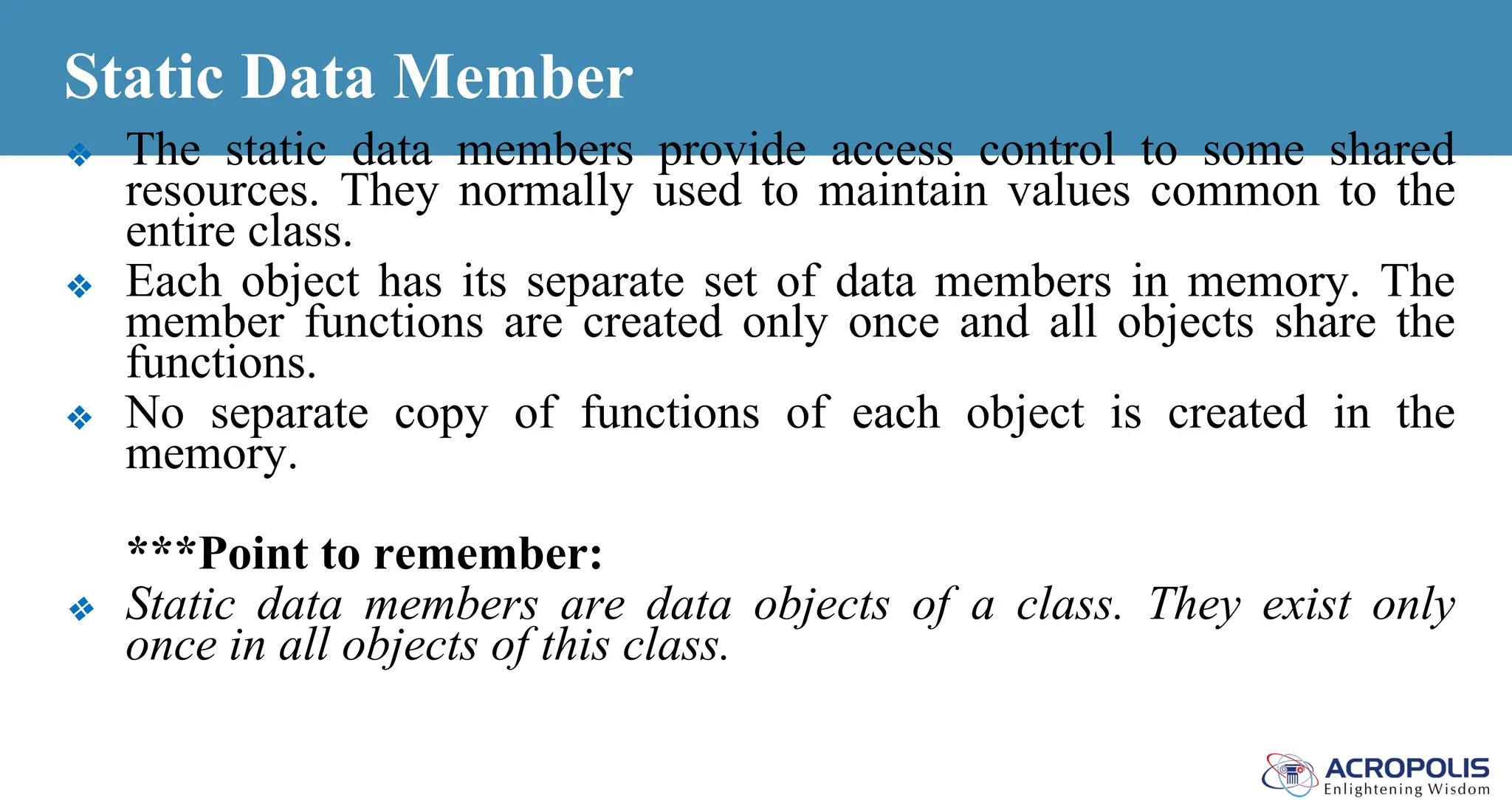 Static Data Member
❖ The static data members provide access control to some shared
resources. They normally used to maintain values common to the
entire class.
❖ Each object has its separate set of data members in memory. The
member functions are created only once and all objects share the
functions.
❖ No separate copy of functions of each object is created in the
memory.
***Point to remember:
❖ Static data members are data objects of a class. They exist only
once in all objects of this class.
 