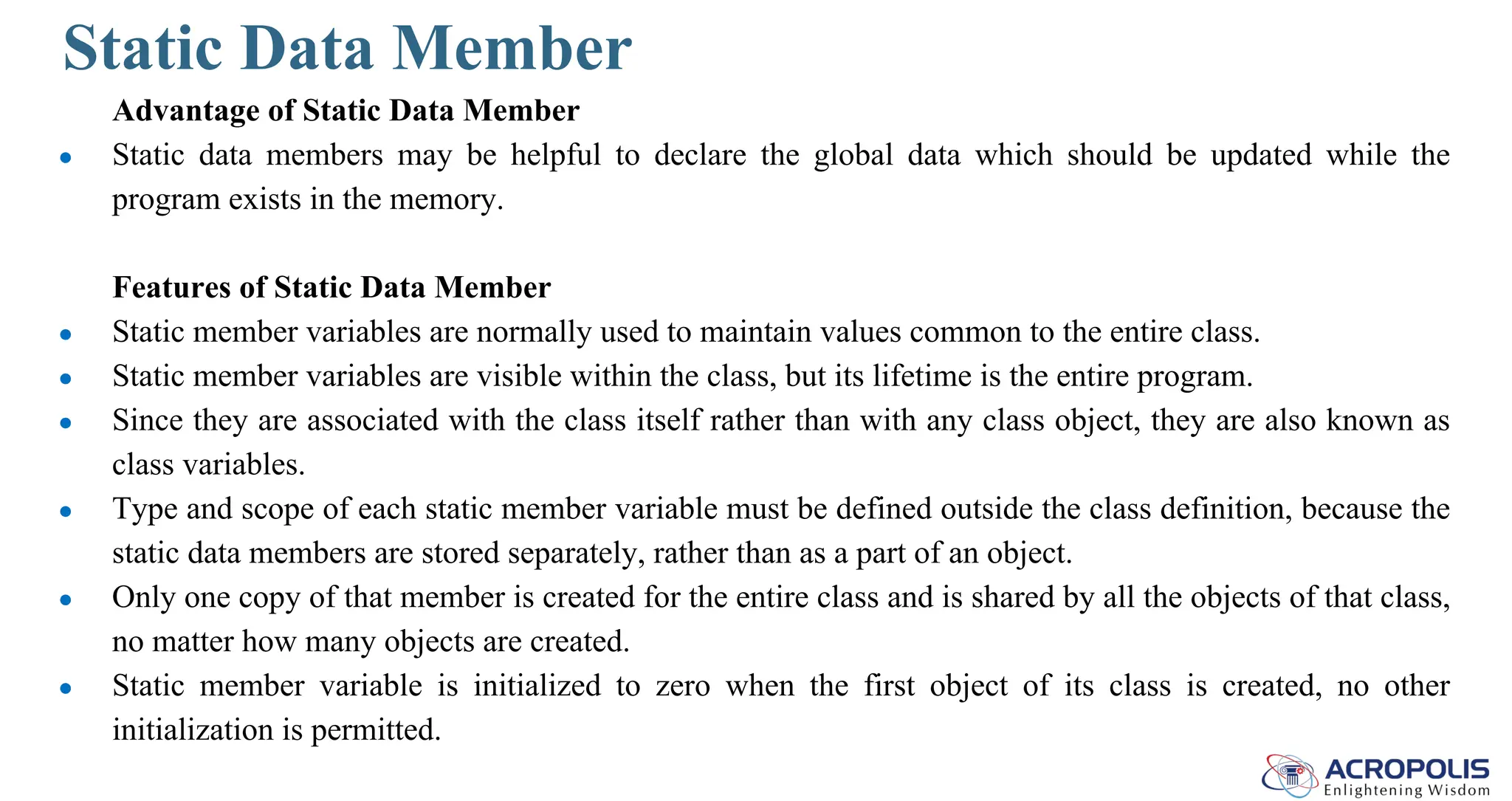 Static Data Member
Advantage of Static Data Member
● Static data members may be helpful to declare the global data which should be updated while the
program exists in the memory.
Features of Static Data Member
● Static member variables are normally used to maintain values common to the entire class.
● Static member variables are visible within the class, but its lifetime is the entire program.
● Since they are associated with the class itself rather than with any class object, they are also known as
class variables.
● Type and scope of each static member variable must be defined outside the class definition, because the
static data members are stored separately, rather than as a part of an object.
● Only one copy of that member is created for the entire class and is shared by all the objects of that class,
no matter how many objects are created.
● Static member variable is initialized to zero when the first object of its class is created, no other
initialization is permitted.
 