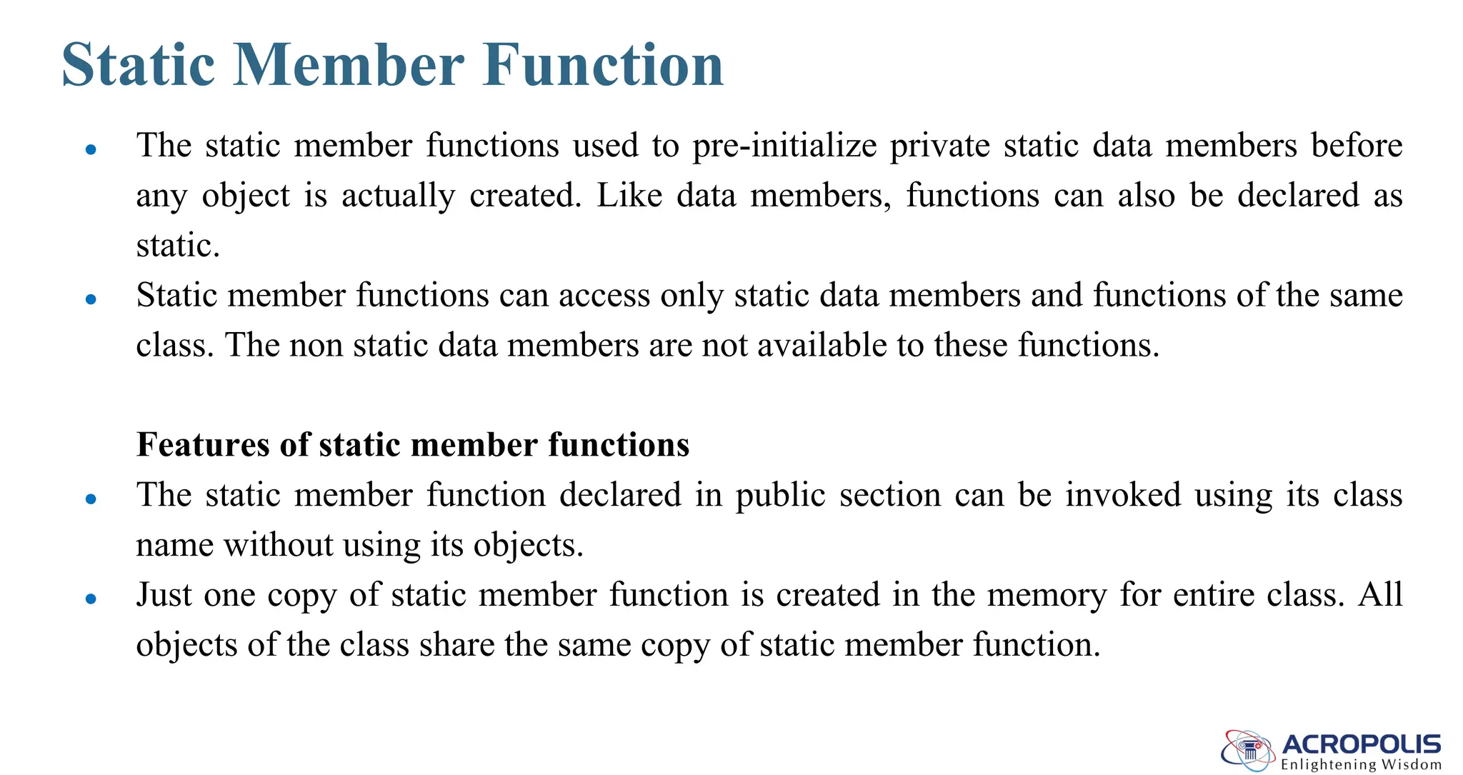 Static Member Function
● The static member functions used to pre-initialize private static data members before
any object is actually created. Like data members, functions can also be declared as
static.
● Static member functions can access only static data members and functions of the same
class. The non static data members are not available to these functions.
Features of static member functions
● The static member function declared in public section can be invoked using its class
name without using its objects.
● Just one copy of static member function is created in the memory for entire class. All
objects of the class share the same copy of static member function.
 