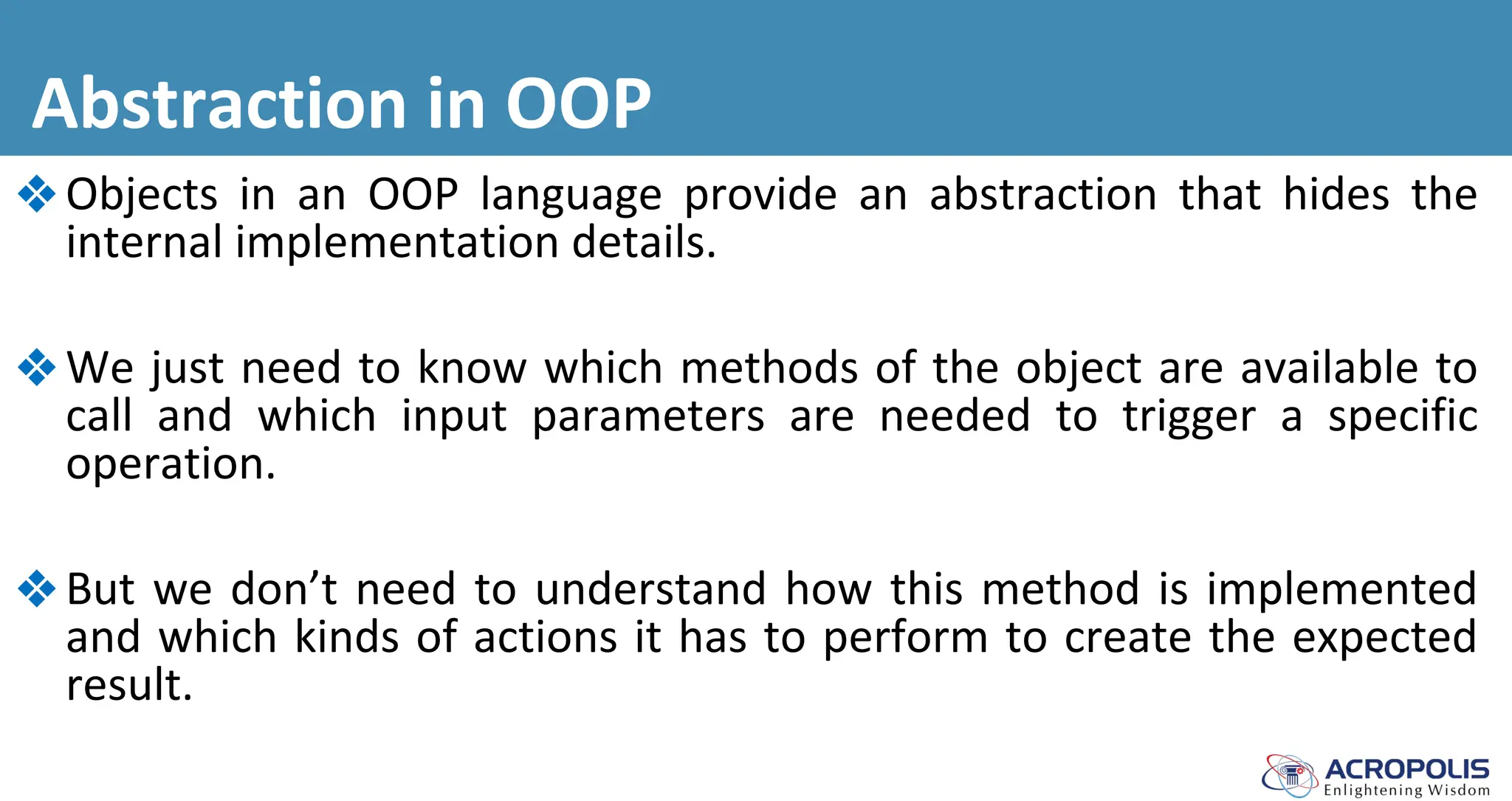 Abstraction in OOP
❖Objects in an OOP language provide an abstraction that hides the
internal implementation details.
❖We just need to know which methods of the object are available to
call and which input parameters are needed to trigger a specific
operation.
❖But we don’t need to understand how this method is implemented
and which kinds of actions it has to perform to create the expected
result.
 