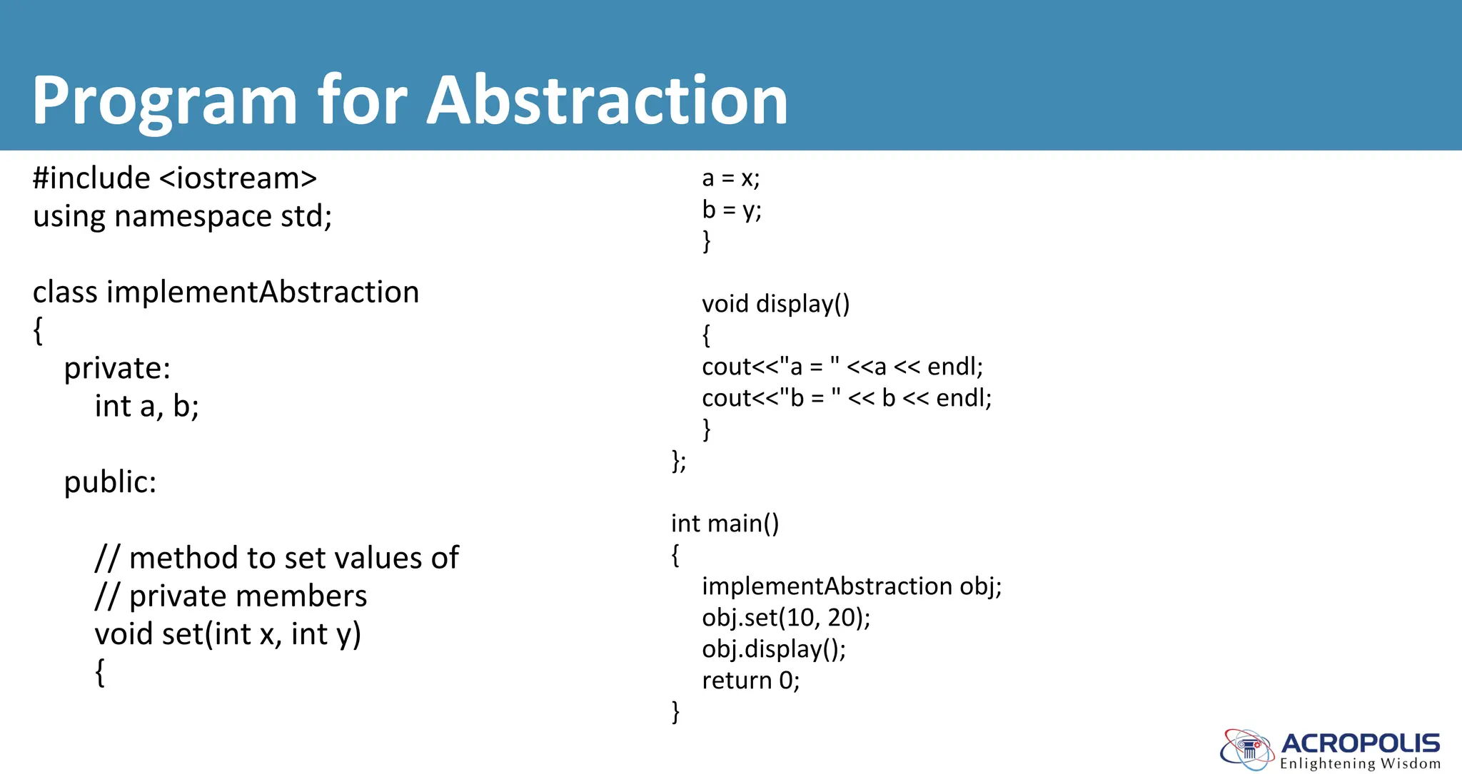 Program for Abstraction
#include <iostream>
using namespace std;
class implementAbstraction
{
private:
int a, b;
public:
// method to set values of
// private members
void set(int x, int y)
{
a = x;
b = y;
}
void display()
{
cout<<"a = " <<a << endl;
cout<<"b = " << b << endl;
}
};
int main()
{
implementAbstraction obj;
obj.set(10, 20);
obj.display();
return 0;
}
 