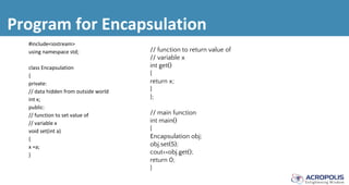 Program for Encapsulation
#include<iostream>
using namespace std;
class Encapsulation
{
private:
// data hidden from outside world
int x;
public:
// function to set value of
// variable x
void set(int a)
{
x =a;
}
// function to return value of
// variable x
int get()
{
return x;
}
};
// main function
int main()
{
Encapsulation obj;
obj.set(5);
cout<<obj.get();
return 0;
}
 