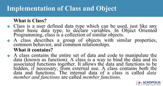 Implementation of Class and Object
What is Class?
❖ Class is a user defined data type which can be used, just like any
other basic data type, to declare variables. In Object Oriented
Programming, class is a collection of similar objects.
❖ A class describes a group of objects with similar properties,
common behavior, and common relationships.
What it contains?
❖ A class contains the entire set of data and code to manipulate the
data (known as function). A class is a way to bind the data and its
associated functions together. It allows the data and functions to be
hidden, if necessary, from external use. A class contains both the
data and functions. The internal data of a class is called data
member and functions are called member functions.
 