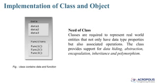 Implementation of Class and Object
Fig. : class contains data and function
Need of Class
Classes are required to represent real world
entities that not only have data type properties
but also associated operations. The class
provides support for data hiding, abstraction,
encapsulation, inheritance and polymorphism.
 