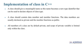 Implementation of class in C++
● A class should give a meaningful name as this name becomes a new type identifier that
can be used to declare objects of class type.
● A class should contain data member and member functions. The data members are
usually declared as private and the member functions as public.
● All members of a class are by default private, and scope of private variable is limited
only within the class.
 