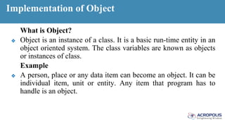 Implementation of Object
What is Object?
❖ Object is an instance of a class. It is a basic run-time entity in an
object oriented system. The class variables are known as objects
or instances of class.
Example
❖ A person, place or any data item can become an object. It can be
individual item, unit or entity. Any item that program has to
handle is an object.
 
