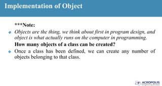 Implementation of Object
***Note:
❖ Objects are the thing, we think about first in program design, and
object is what actually runs on the computer in programming.
How many objects of a class can be created?
❖ Once a class has been defined, we can create any number of
objects belonging to that class.
 