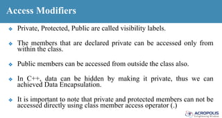 Access Modifiers
❖ Private, Protected, Public are called visibility labels.
❖ The members that are declared private can be accessed only from
within the class.
❖ Public members can be accessed from outside the class also.
❖ In C++, data can be hidden by making it private, thus we can
achieved Data Encapsulation.
❖ It is important to note that private and protected members can not be
accessed directly using class member access operator (.)
 