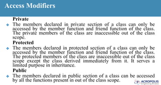 Access Modifiers
Private
❖ The members declared in private section of a class can only be
accessed by the member function and friend function of the class.
The private members of the class are inaccessible out of the class
scope.
Protected
❖ The members declared in protected section of a class can only be
accessed by the member function and friend function of the class.
The protected members of the class are inaccessible out of the class
scope except the class derived immediately from it. It serves a
limited purpose in inheritance.
Public
❖ The members declared in public section of a class can be accessed
by all the functions present in out of the class scope.
 