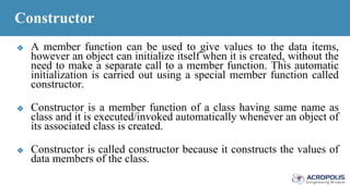 Constructor
❖ A member function can be used to give values to the data items,
however an object can initialize itself when it is created, without the
need to make a separate call to a member function. This automatic
initialization is carried out using a special member function called
constructor.
❖ Constructor is a member function of a class having same name as
class and it is executed/invoked automatically whenever an object of
its associated class is created.
❖ Constructor is called constructor because it constructs the values of
data members of the class.
 