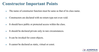 Constructor Important Points
● The name of constructor function must be same as that of its class name.
● Constructors are declared with no return type not even void.
● It should have public or protected access within the class.
● It should be declared private only in rare circumstances.
● It can be invoked for const objects.
● It cannot be declared as static, virtual or const.
 