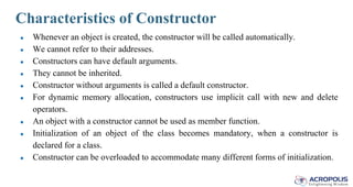 Characteristics of Constructor
● Whenever an object is created, the constructor will be called automatically.
● We cannot refer to their addresses.
● Constructors can have default arguments.
● They cannot be inherited.
● Constructor without arguments is called a default constructor.
● For dynamic memory allocation, constructors use implicit call with new and delete
operators.
● An object with a constructor cannot be used as member function.
● Initialization of an object of the class becomes mandatory, when a constructor is
declared for a class.
● Constructor can be overloaded to accommodate many different forms of initialization.
 