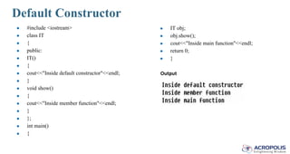 Default Constructor
● #include <iostream>
● class IT
● {
● public:
● IT()
● {
● cout<<"Inside default constructor"<<endl;
● }
● void show()
● {
● cout<<"Inside member function"<<endl;
● }
● };
● int main()
● {
● IT obj;
● obj.show();
● cout<<"Inside main function"<<endl;
● return 0;
● }
Output
 