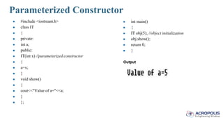 Parameterized Constructor
● #include <iostream.h>
● class IT
● {
● private:
● int a;
● public:
● IT(int x) //parameterized constructor
● {
● a=x;
● }
● void show()
● {
● cout<<"Value of a="<<a;
● }
● };
● int main()
● {
● IT obj(5); //object initialization
● obj.show();
● return 0;
● }
Output
 