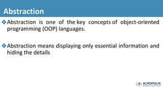 Abstraction
❖Abstraction is one of the key concepts of object-oriented
programming (OOP) languages.
❖Abstraction means displaying only essential information and
hiding the details
 
