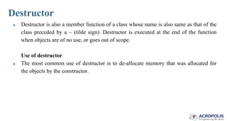 Destructor
● Destructor is also a member function of a class whose name is also same as that of the
class preceded by a ~ (tilde sign). Destructor is executed at the end of the function
when objects are of no use, or goes out of scope.
Use of destructor
● The most common use of destructor is to de-allocate memory that was allocated for
the objects by the constructor.
 
